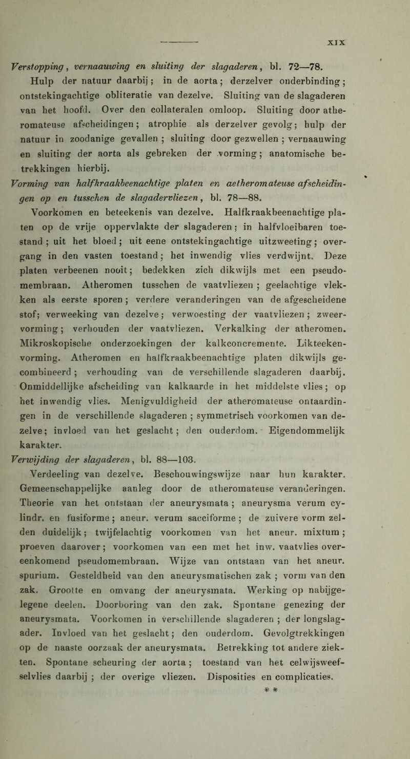 Verstopping, vernaauwing en sluiting der slagaderen, bl. 72—78. Hulp der natuur daarbij; in de aorta; derzelver onderbinding; ontstekingachtige obliteratie van dezelve. Sluiting van de slagaderen van het hoofd. Over den collateralen omloop. Sluiting door athe- romateuse afscheidingen; atropine als derzelver gevolg; hulp der natuur in zoodanige gevallen ; sluiting door gezwellen ; vernaauwing en sluiting der aorta als gebreken der vorming; anatomische be- trekkingen hierbij. Vorming van half kraakbeenachtige platen en aetheromateuse afscheidin- gen op en tusscken de slagadervliezen, bl. 78—88. Voorkomen en beteekenis van dezelve. Halfkraakbeenachtige pla- ten op de vrije oppervlakte der slagaderen; in halfvloeibaren toe- stand ; uit het bloed ; uit eene ontstekingachtige uitzweeting; over- gang in den vasten toestand; het inwendig vlies verdwijnt. Deze platen verbeenen nooit; bedekken zich dikwijls met een pseudo- membraan. Atheromen tusschen de vaatvliezen ; geelachtige vlek- ken als eerste sporen; verdere veranderingen van de afgescheidene stof; verweeking van dezelve; verwoesting der vaatvliezen; zweer- vorming; verhouden der vaatvliezen. Verkalking der atheromen. Mikroskopische onderzoekingen der kalkconcremente. Likteeken- vorming. Atheromen en halfkraakbeenachtige platen dikwijls ge- combineerd ; verhouding van de verschillende slagaderen daarbij. Onmiddellijke afscheiding van kalkaarde in het middelste vlies; op het inwendig vlies. Menigvuldigheid der atheromateuse ontaardin- gen in de verschillende slagaderen ; symmetrisch voorkomen van de- zelve; invloed van het geslacht; den ouderdom. Eigendommelijk karakter. Verwijding der slagaderen, bl. 88—103. Verdeeling van dezelve. Beschouwingswijze naar hun karakter. Gemeenschappelijke aanleg door de atheromateuse veranderingen. Theorie van het ontstaan der aneurysmata ; aneurysma verum cy- lindr. en fusiforme ; aneur. verum sacciforme ; de zuivere vorm zel- den duidelijk; twijfelachtig voorkomen van het aneur. mixtum; proeven daarover; voorkomen van een met het inw. vaatvlies over- eenkomend pseudomembraan. Wijze van ontstaan van het aneur. spurium. Gesteldheid van den aneurysmatischen zak ; vorm van den zak. Grootte en omvang der aneurysmata. Werking op nabijge- legene deelen. Doorboring van den zak. Spontane genezing der aneurysmata. Voorkomen in verschillende slagaderen ; der longslag- ader. Invloed van het geslacht; den ouderdom. Gevolgtrekkingen op de naaste oorzaak der aneurysmata. Betrekking tot andere ziek- ten. Spontane scheuring der aorta ; toestand van het celwijsweef- selvlies daarbij ; der overige vliezen. Disposities en complicaties. * *