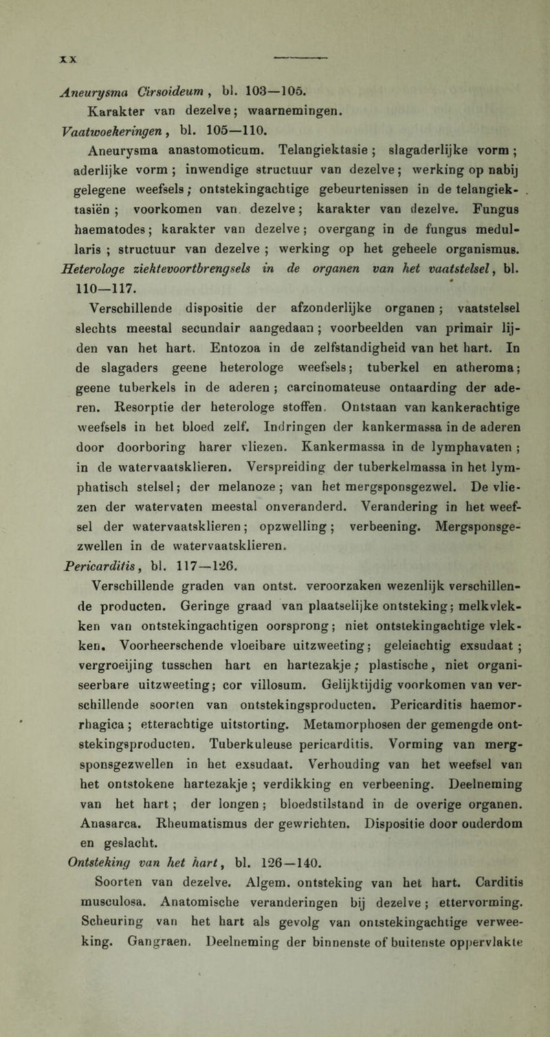 Aneurysma Cirsoideum , bl. 103—105. Karakter van dezelve; waarnemingen. Vaatwoeheringen , bl. 105—110. Aneurysma anastomoticum. Telangiektasie; slagaderlijke vorm; aderlijke vorm; inwendige structuur van dezelve; werking op nabij gelegene weefsels; ontstekingachtige gebeurtenissen in de telangiek- tasiën ; voorkomen van dezelve; karakter van dezelve. Fungus haematodes; karakter van dezelve; overgang in de fungus medul- laris ; structuur van dezelve ; werking op het geheele Organismus. Heterologe ziekt evoortbr eng seis in de organen van het vaatstelsel, bl. 110—117. Verschillende dispositie der afzonderlijke organen; vaatstelsel slechts meestal secundair aangedaan; voorbeelden van primair lij- den van het hart. Entozoa in de zelfstandigheid van het hart. In de slagaders geene heterologe weefsels; tuberkel en atheroma; geene tuberkels in de aderen ; carcinomateuse ontaarding der ade- ren. Resorptie der heterologe stoffen. Ontstaan van kankerachtige weefsels in het bloed zelf. Indringen der kankermassa in de aderen door doorboring harer vliezen. Kankermassa in de lymphavaten ; in de watervaatsklieren. Verspreiding der tuberkelmassa in het lym- phatisch stelsel; der melanoze ; van het mergsponsgezwel. De vlie- zen der watervaten meestal onveranderd. Verandering in het weef- sel der watervaatsklieren; opzwelling; verbeening. Mergsponsge- zwellen in de watervaatsklieren. Pericarditis, bl. 117—1*26. Verschillende graden van ontst. veroorzaken wezenlijk verschillen- de producten. Geringe graad van plaatselijke ontsteking; melkvlek- ken van ontstekingachtigen oorsprong; niet ontstekingachtige vlek- ken. Voorheerschende vloeibare uitzweeting; geleiachtig exsudaat ; vergroeijing tusschen hart en hartezakje; plastische, niet organi- seerbare uitzweeting; cor villosum. Gelijktijdig voorkomen van ver- schillende soorten van ontstekingsproducten. Pericarditis haemor- rhagica ; etterachtige uitstorting. Metamorphosen der gemengde ont- stekingsproducten. Tuberkuleuse pericarditis. Vorming van merg- sponsgezwellen in het exsudaat. Verhouding van het weefsel van het ontstokene hartezakje ; verdikking en verbeening. Deelneming van het hart; der longen ; bloedstilstand in de overige organen. Anasarca. Rheumatismus der gewrichten. Dispositie door ouderdom en geslacht. Ontsteking van het hart, bl. 126—140. Soorten van dezelve. Algem. ontsteking van het hart. Carditis musculosa. Anatomische veranderingen bij dezelve; ettervorming. Scheuring van het hart als gevolg van ontstekingachtige verwee- king. Gangraen. Deelneming der binnenste of buitenste oppervlakte