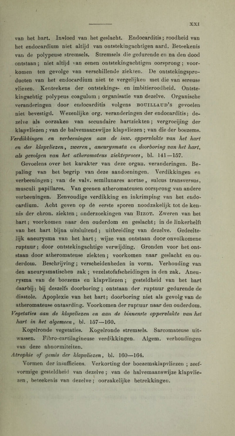 I van het hart. Invloed van het geslacht. Endocarditis; roodheid van het endocardiuin niet altijd van ontstekingachtigen aard. Beteekenis van de polypeuse stremsels. Stremsels die gedurende en na den dood ontstaan; niet altijd van eenen ontstekingachtigen oorsprong; voor- komen ten gevolge van verschillende ziekten. De ontstekingspro- ducten van het endocardium niet te vergelijken met die van sereuse vliezen. Kenteekens der ontstekings- en imbitieroodheid. Ontste- kingachtig polypeus coagulum ; organisatie van dezelve. Organische veranderingen door endocarditis volgens bouilla.ud’s gevoelen niet bevestigd. Wezenlijke org. veranderingen der endocarditis; de- zelve als oorzaken van secundaire hartziekten; vergroeijing der klapvliezen; van de halvemaanswijze klapvliezen ; van die der boezems. Verdikkingen en verbeeningen aan de inw. oppervlakte van het hart en der klapvliezen, zweren , aneurysmata en doorboring van het hart, als gevolgen van het atheromateus ziekteproces, bl. 141—157. Gevoelens over het karakter van deze organ. veranderingen. Be- paling van het begrip van deze aandoeningen. Verdikkingen en verbeeningen; van de valv. semilunares aortae, sulcus transversus, musculi papillares. Van geenen atheromateusen oorsprong van andere verbeeningen. Eenvoudige verdikking en inkrimping van het endo- cardium. Acht geven op de eerste sporen noodzakelijk tot de ken- nis der chron. ziekten ; onderzoekingen van Bizot. Zweren van het hart; voorkomen naar den ouderdom en geslacht; in de linkerhelft van het hart bijna uitsluitend ; uitbreiding van dezelve. Gedeelte- lijk aneurysma van het hart; wijze van ontstaan door onvolkomene ruptuur; door ontstekingachtige verwijding. Gronden voor het ont- staan door atheromateuse ziekten; voorkomen naar geslacht en ou- derdom. Beschrijving; verscheidenheden in vorm. Verhouding van den aneurysmatischen zak ; vezelstofafscheidingen in den zak. Aneu- rysma van de boezems en klapvliezen; gesteldheid van het hart daarbij; bij deszelfs doorboring; ontstaan der ruptuur gedurende de diastole. Apoplexie van het hart; doorboring niet als gevolg van de atheromateuse ontaarding. Voorkomen der ruptuur naar den ouderdom. Vegetaties aan de klapvliezen en aan de binnenste oppervlakte van het hart in het algemeen, bl. 157—160. Kogelronde vegetaties. Kogelronde stremsels. Sarcomateuse uit- wassen. Fibro-cartilagineuse verdikkingen. Algem. verhoudingen van deze abnormiteiten. Atrophie of gemis der klapvliezen, bl. 160—164. Vormen der insufficiens. Verkorting der boezemsklapvliezen ; zeef- vormige gesteldheid van dezelve; van de halvemaanswijze klapvlie- zen, beteekenis van dezelve; oorzakelijke betrekkingen.