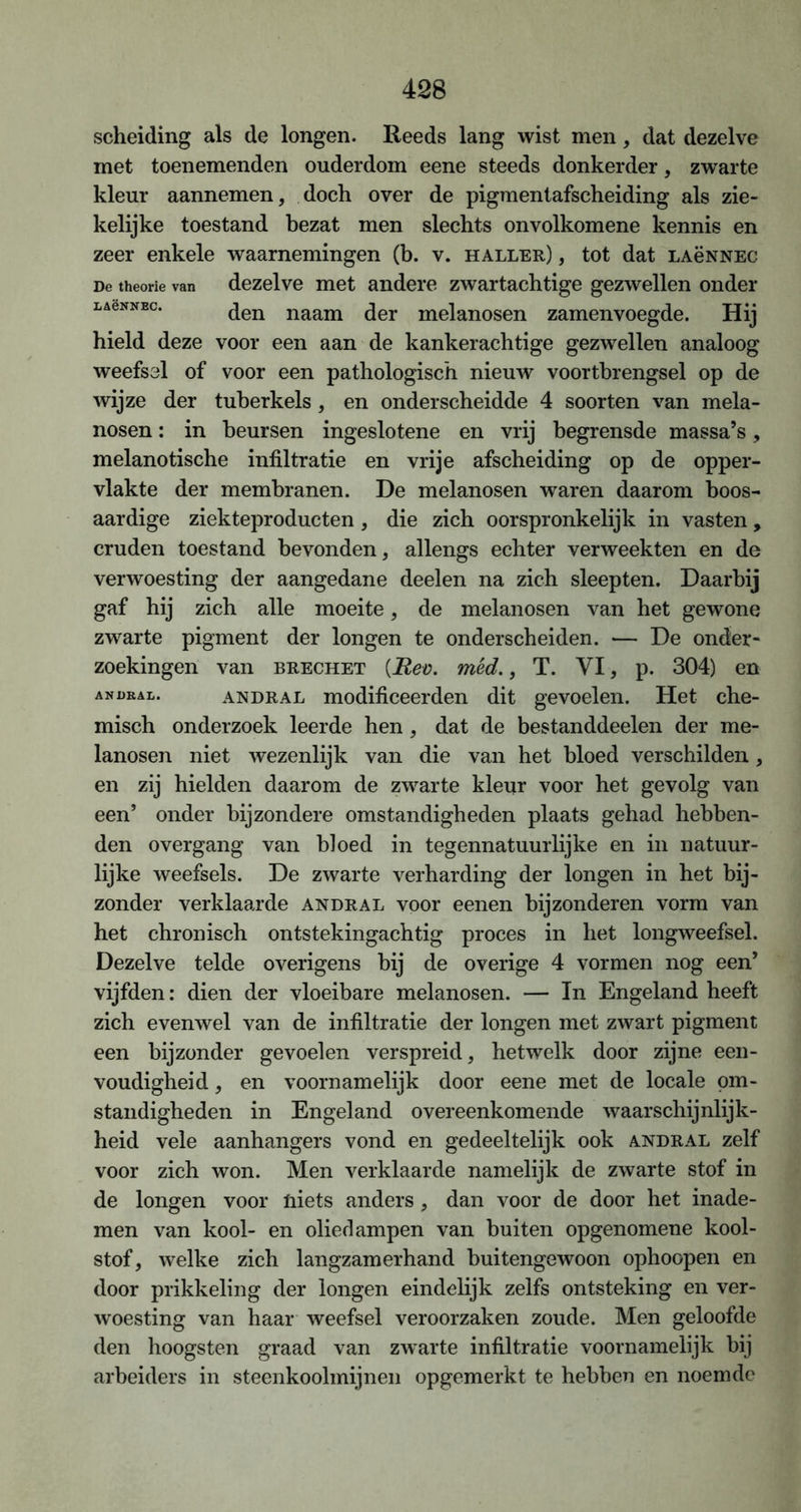 scheiding als de longen. Reeds lang wist men, dat dezelve met toenemenden ouderdom eene steeds donkerder, zwarte kleur aannemen, doch over de pigmentafscheiding als zie- kelijke toestand bezat men slechts onvolkomene kennis en zeer enkele waarnemingen (b. v. haller) , tot dat LAëNNEC De theorie van dezelve met andere zwartachtige gezwellen onder LAeNNBc. den naam der melanosen zamenvoegde. Hij hield deze voor een aan de kankerachtige gezwellen analoog weefsel of voor een pathologisch nieuw voortbrengsel op de wijze der tuberkels, en onderscheidde 4 soorten van mela- nosen : in beursen ingeslotene en vrij begrensde massa’s, melanotische infiltratie en vrije afscheiding op de opper- vlakte der membranen. De melanosen waren daarom boos- aardige ziekteproducten, die zich oorspronkelijk in vasten , cruden toestand bevonden, allengs echter verweekten en de verwoesting der aangedane deelen na zich sleepten. Daarbij gaf hij zich alle moeite, de melanosen van het gewone zwarte pigment der longen te onderscheiden. — De onder- zoekingen van brechet {Reo. méd., T. VI, p. 304) en ANüEAL. andral modificeerden dit gevoelen. Het che- misch onderzoek leerde hen, dat de bestanddeelen der me- lanosen niet wezenlijk van die van het bloed verschilden, en zij hielden daarom de zwarte kleur voor het gevolg van een’ onder bijzondere omstandigheden plaats gehad hebben- den overgang van bloed in tegennatuurlijke en in natuur- lijke weefsels. De zwarte verharding der longen in het bij- zonder verklaarde andral voor eenen bijzonderen vorm van het chronisch ontstekingachtig proces in het longweefsel. Dezelve telde overigens bij de overige 4 vormen nog een’ vijfden: dien der vloeibare melanosen. — In Engeland heeft zich evenwel van de infiltratie der longen met zwart pigment een bijzonder gevoelen verspreid, hetwelk door zijne een- voudigheid , en voornamelijk door eene met de locale om- standigheden in Engeland overeenkomende waarschijnlijk- heid vele aanhangers vond en gedeeltelijk ook andral zelf voor zich won. Men verklaarde namelijk de zwarte stof in de longen voor niets anders , dan voor de door het inade- men van kool- en oliedampen van buiten opgenomene kool- stof, welke zich langzamerhand buitengewoon ophoopen en door prikkeling der longen eindelijk zelfs ontsteking en ver- woesting van haar weefsel veroorzaken zoude. Men geloofde den hoogsten graad van zwarte infiltratie voornamelijk bij arbeiders in steenkoolmijnen opgemerkt te hebben en noemde