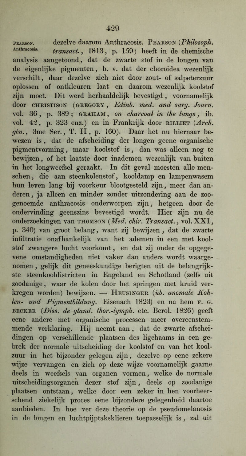 pearson. dezelve daarom Anthracosis. Pearson (Philosoph. Anthracosis. transact., 1813, p. 159) heeft in de chemische analysis aangetoond, dat de zwarte stof in de longen van de eigenlijke pigmenten, b. v. dat der choroidea wezenlijk verschilt, daar dezelve zich niet door zout- of salpeterzuur oplossen of ontkleuren laat en daarom wezenlijk koolstof zijn moet. Dit werd herhaaldelijk bevestigd, voornamelijk door christison (gregory , Edinb. med. and surg. Journ. vol. 36, p. 389; graham , on charcoal in the lungs, ib. vol. 4*2, p. 323 enz.) en in Frankrijk door rilliet (.Arch. gén., 3me Ser., T. II, p. 160). Daar het nu hiernaar be- wezen is, dat de afscheiding der longen geene organische pigmentvorming, maar koolstof is, dan was alleen nog te bewijzen, of het laatste door inademen wezenlijk van buiten in het longweefsel geraakt. In dit geval moesten alle men- schen, die aan steenkolenstof, kooldamp en lampenwasem hun leven lang bij voorkeur blootgesteld zijn, meer dan an- deren, ja alleen en minder zonder uitzondering aan de zoo- genoemde anthracosis onderworpen zijn, hetgeen door de ondervinding geenszins bevestigd wordt. Hier zijn nu de onderzoekingen van Thomson {Med. chir. Transact., vol. XXI, p. 340) van groot belang, want zij bewijzen, dat de zwarte infiltratie onafhankelijk van het ademen in een met kool- stof zwangere lucht voorkomt, en dat zij onder de opgege- vene omstandigheden niet vaker dan anders wordt waarge- nomen , gelijk dit geneeskundige berigten uit de belangrijk- ste steenkooldistricten in Engeland en Schotland (zelfs uit zoodanige, waar de kolen door het springen met kruid ver- kregen worden) bewijzen. — Heusinger {üb. anomale Koh- len- und Pigmentbildung. Eisenach 1823) en na hem F. g. becker {Diss. de gland. thor.-lymph. etc. Berol. 1826) geeft eene andere met organische processen meer overeenstem- mende verklaring. Hij neemt aan, dat de zwarte afschei- dingen op verschillende plaatsen des ligchaams in een ge- brek der normale uitscheiding der koolstof en van het kool- zuur in het bijzonder gelegen zijn, dezelve op eene zekere wijze vervangen en zich op deze wdjze voornamelijk gaarne deels in weefsels van organen vormen, welke de normale uitscheidingsorganen dezer stof zijn, deels op zoodanige plaatsen ontstaan, welke door een zeker in hen voorheer- schend ziekelijk proces eene bijzondere gelegenheid daartoe aanbieden. In hoe ver deze theorie op de pseudomelanosis in de longen en luchtpijptaksklieren toepasselijk is , zal uit