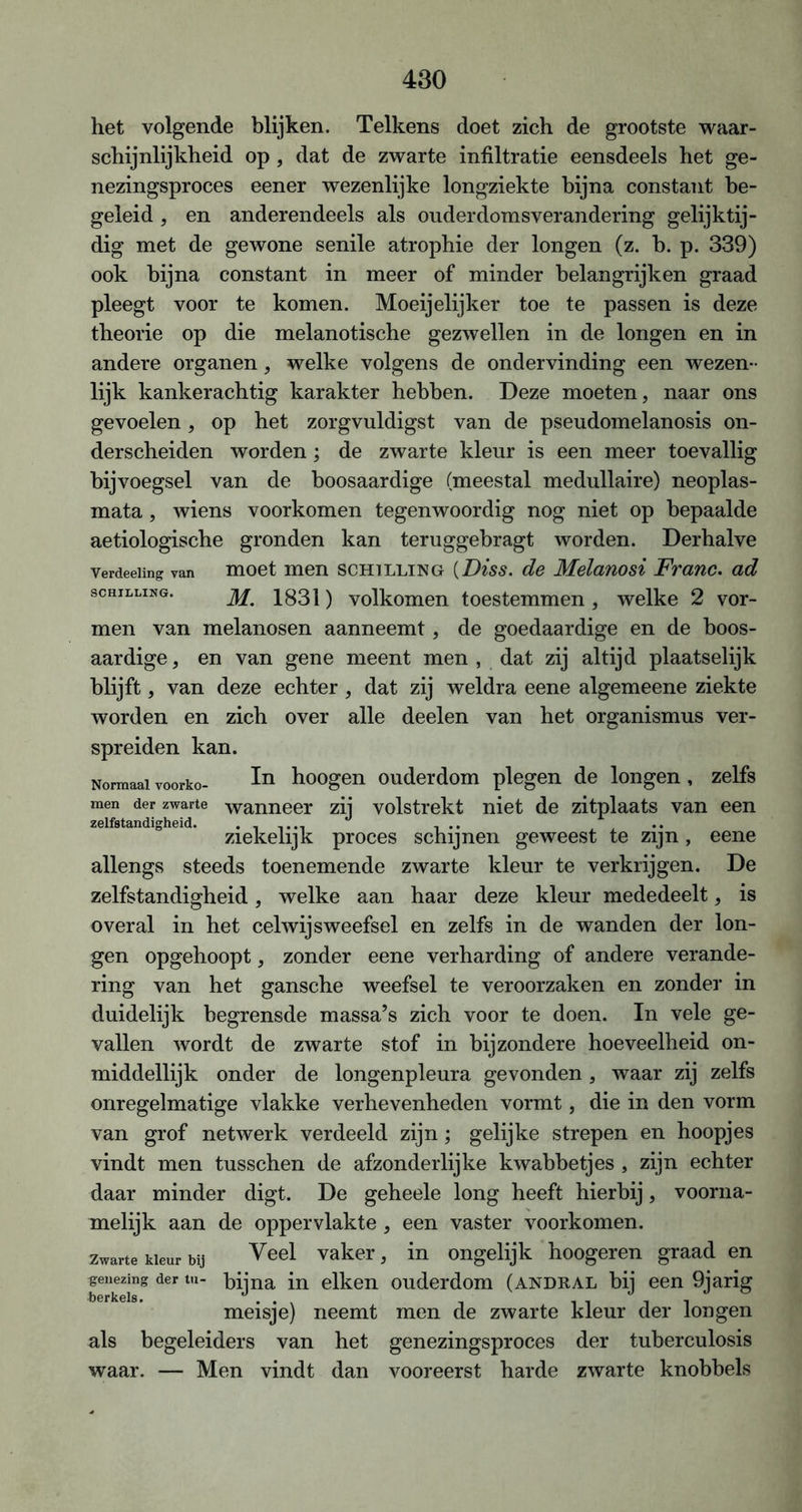 het volgende blijken. Telkens doet zich de grootste waar- schijnlijkheid op , dat de zwarte infiltratie eensdeels het ge- nezingsproces eener wezenlijke longziekte bijna constant be- geleid , en anderendeels als ouderdomsverandering gelijktij- dig met de gewone senile atrophie der longen (z. b. p. 339) ook bijna constant in meer of minder belangrijken graad pleegt voor te komen. Moeijelijker toe te passen is deze theorie op die melanotische gezwellen in de longen en in andere organen, welke volgens de ondervinding een wezen- lijk kankerachtig karakter hebben. Deze moeten, naar ons gevoelen, op het zorgvuldigst van de pseudomelanosis on- derscheiden worden; de zwarte kleur is een meer toevallig bijvoegsel van de boosaardige (meestal medullaire) neoplas- mata, wiens voorkomen tegenwoordig nog niet op bepaalde aetiologische gronden kan teruggebragt worden. Derhalve verdeeimg van moet men schilling (Diss. de Melanosi Franc. ad schilling. 1831) volkomen toestemmen , welke 2 vor- men van melanosen aanneemt, de goedaardige en de boos- aardige, en van gene meent men , dat zij altijd plaatselijk blijft, van deze echter , dat zij weldra eene algemeene ziekte worden en zich over alle deelen van het Organismus ver- spreiden kan. Normaalvoorko- In hoogen ouderdom plegen de longen, zelfs men der zwarte wanneer zij volstrekt niet de zitplaats van een zelfstandigheid. ......... ... zieke lijk proces schijnen geweest te zijn , eene allengs steeds toenemende zwarte kleur te verkrijgen. De zelfstandigheid, welke aan haar deze kleur mededeelt, is overal in het celwijsweefsel en zelfs in de wanden der lon- gen opgehoopt, zonder eene verharding of andere verande- ring van het gansche weefsel te veroorzaken en zonder in duidelijk begrensde massa’s zich voor te doen. In vele ge- vallen wordt de zwarte stof in bijzondere hoeveelheid on- middellijk onder de longenpleura gevonden , waar zij zelfs onregelmatige vlakke verhevenheden vormt, die in den vorm van grof netwerk verdeeld zijn; gelijke strepen en hoopjes vindt men tusschen de afzonderlijke kwabbetjes , zijn echter daar minder digt. De geheele long heeft hierbij, voorna- melijk aan de oppervlakte, een vaster voorkomen. Zwarte kleur bij Veel vaker, in ongelijk hoogeren graad en genezing der tu- bijna in eiken ouderdom (andral bij een 9jarig meisje) neemt men de zwarte kleur der longen als begeleiders van het genezingsproces der tuberculosis waar. — Men vindt dan vooreerst harde zwarte knobbels