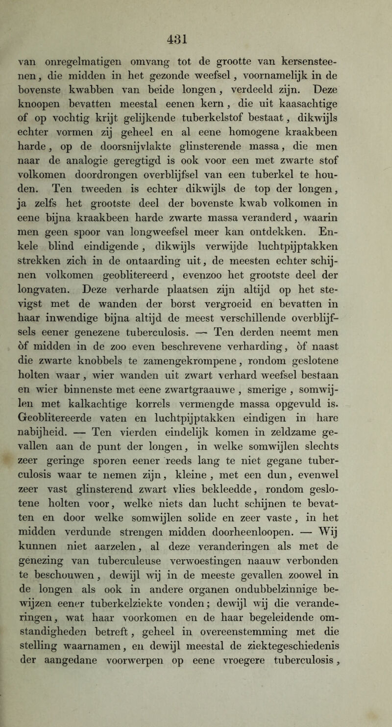 van onregelmatigen omvang tot de grootte van kersenstee- nen , die midden in het gezonde weefsel, voornamelijk in de bovenste kwabben van beide longen, verdeeld zijn. Deze knoopen bevatten meestal eenen kern, die uit kaasachtige of op vochtig krijt gelijkende tuberkelstof bestaat, dikwijls echter vormen zij geheel en al eene homogene kraakbeen harde, op de doorsnijvlakte glinsterende massa, die men naar de analogie geregtigd is ook voor een met zwarte stof volkomen doordrongen overblijfsel van een tuberkel te hou- den. Ten tweeden is echter dikwijls de top der longen, ja zelfs het grootste deel der bovenste kwab volkomen in eene bijna kraakbeen harde zwarte massa veranderd, waarin men geen spoor van longweefsel meer kan ontdekken. En- kele blind eindigende, dikwijls verwijde luchtpijptakken strekken zich in de ontaarding uit, de meesten echter schij- nen volkomen geoblitereerd, evenzoo het grootste deel der longvaten. Deze verharde plaatsen zijn altijd op het ste- vigst met de wanden der borst vergroeid en bevatten in haar inwendige bijna altijd de meest verschillende overblijf- sels eener genezene tuberculosis. —* Ten derden neemt men öf midden in de zoo even beschrevene verharding, öf naast die zwarte knobbels te zamengekrompene, rondom geslotene holten waar, wier wanden uit zwart verhard weefsel bestaan en wier binnenste met eene zwartgraauwe , smerige , somwij- len met kalkachtige korrels vermengde massa opgevuld is. Geoblitereerde vaten en luchtpijptakken eindigen in hare nabijheid. — Ten vierden eindelijk komen in zeldzame ge- vallen aan de punt der longen, in welke somwijlen slechts zeer geringe sporen eener reeds lang te niet gegane tuber- culosis waar te nemen zijn, kleine , met een dun, evenwel zeer vast glinsterend zwart vlies bekleedde, rondom geslo- tene holten voor, welke niets dan lucht schijnen te bevat- ten en door welke somwijlen solide en zeer vaste , in het midden verdunde strengen midden doorheenloopen. — Wij kunnen niet aarzelen, al deze veranderingen als met de genezing van tuberculeuse verwoestingen naauw verbonden te beschouwen, dewijl wij in de meeste gevallen zoowel in de longen als ook in andere organen ondubbelzinnige be- wijzen eener tuberkelziekte vonden ; dewijl wij die verande- ringen, wat haar voorkomen en de haar begeleidende om- standigheden betreft, geheel in overeenstemming met die stelling waarnamen, en dewijl meestal de ziektegeschiedenis der aangedane voorwerpen op eene vroegere tuberculosis,