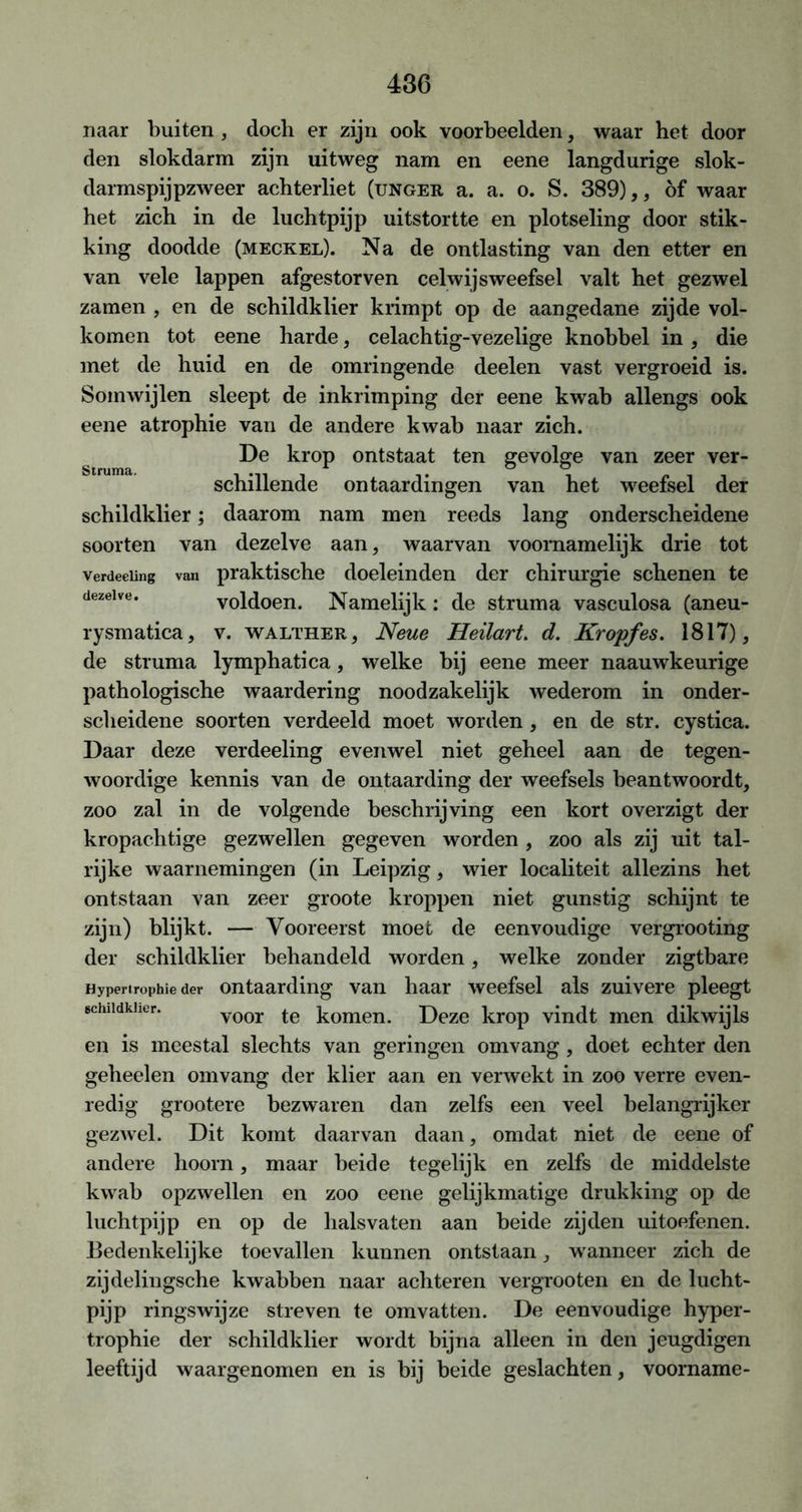 Struma. naar buiten, doch er zijn ook voorbeelden, waar het door den slokdarm zijn uitweg nam en eene langdurige slok- darmspijpzweer achterliet (unger a. a. o. S. 389),, öf waar het zich in de luchtpijp uitstortte en plotseling door stik- king doodde (meckel). Na de ontlasting van den etter en van vele lappen afgestorven celwijsweefsel valt het gezwel zamen , en de schildklier krimpt op de aangedane zijde vol- komen tot eene harde, celachtig-vezelige knobbel in, die met de huid en de omringende deelen vast vergroeid is. Somwijlen sleept de inkrimping der eene kwab allengs ook eene atrophie van de andere kwab naar zich. De krop ontstaat ten gevolge van zeer ver- schillende ontaardingen van het weefsel der schildklier; daarom nam men reeds lang onderscheidene soorten van dezelve aan, waarvan voornamelijk drie tot verdeciing van praktische doeleinden der chirurgie schenen te dezelve. voldoen. Namelijk : de struma vasculosa (aneu- rysmatica, v. walther, Neue Heilart. d. Kropfes. 1817), de struma lymphatica, welke bij eene meer naauwkeurige pathologische waardering noodzakelijk wederom in onder- scheidene soorten verdeeld moet worden, en de str. cystica. Daar deze verdeeling evenwel niet geheel aan de tegen- woordige kennis van de ontaarding der weefsels beantwoordt, zoo zal in de volgende beschrijving een kort overzigt der kropachtige gezwellen gegeven worden , zoo als zij uit tal- rijke waarnemingen (in Leipzig, wier localiteit allezins het ontstaan van zeer groote kroppen niet gunstig schijnt te zijn) blijkt. — Vooreerst moet de eenvoudige vergrooting der schildklier behandeld worden, welke zonder zigtbare Hypertrophie der ontaarding van haar weefsel als zuivere pleegt schildklier. v00r te komen. Deze krop vindt men dikwijls en is meestal slechts van geringen omvang , doet echter den geheelen omvang der klier aan en verwekt in zoo verre even- redig grootere bezwaren dan zelfs een veel belangrijker gezwel. Dit komt daarvan daan, omdat niet de eene of andere hoorn, maar beide tegelijk en zelfs de middelste kwab opzwellen en zoo eene gelijkmatige drukking op de luchtpijp en op de hals vaten aan beide zijden uitoefenen. Bedenkelijke toevallen kunnen ontstaan, wanneer zich de zijdelingsche kwabben naar achteren vergrooten en de lucht- pijp ringswijze streven te omvatten. De eenvoudige hyper- trophie der schildklier wordt bijna alleen in den jeugdigen leeftijd waargenomen en is bij beide geslachten, voorname-