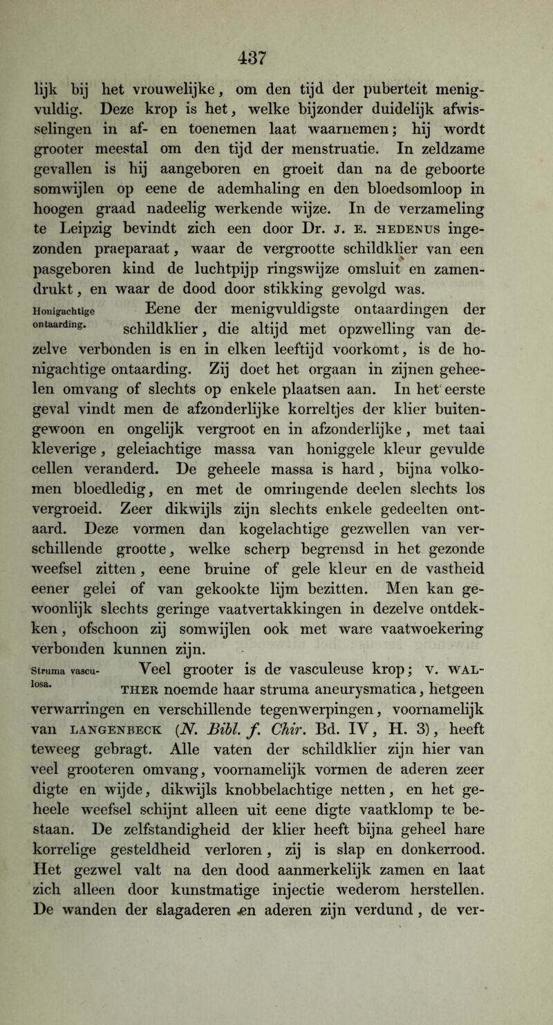 lijk bij het vrouwelijke, om den tijd der puberteit menig- vuldig. Deze krop is het, welke bijzonder duidelijk afwis- selingen in af- en toenemen laat waarnemen; hij wordt grooter meestal om den tijd der menstruatie. In zeldzame gevallen is hij aangeboren en groeit dan na de geboorte somwijlen op eene de ademhaling en den bloedsomloop in hoogen graad nadeelig werkende wijze. In de verzameling te Leipzig bevindt zich een door Dr. J. e. hedenus inge- zonden praeparaat, waar de vergrootte schildklier van een pasgeboren kind de luchtpijp ringswijze omsluit en zamen- drukt, en waar de dood door stikking gevolgd was. Honigachtige Eene der menigvuldigste ontaardingen der ontaarding. schildklier, die altijd met opzwelling van de- zelve verbonden is en in eiken leeftijd voorkomt, is de ho- nigachtige ontaarding. Zij doet het orgaan in zijnen gehee- len om vang of slechts op enkele plaatsen aan. In het eerste geval vindt men de afzonderlijke korreltjes der klier buiten- gewoon en ongelijk vergroot en in afzonderlijke , met taai kleverige, geleiachtige massa van honiggele kleur gevulde cellen veranderd. De geheele massa is hard, bijna volko- men bloedledig, en met de omringende deelen slechts los vergroeid. Zeer dikwijls zijn slechts enkele gedeelten ont- aard. Deze vormen dan kogelachtige gezwellen van ver- schillende grootte, welke scherp begrensd in het gezonde weefsel zitten, eene bruine of gele kleur en de vastheid eener gelei of van gekookte lijm bezitten. Men kan ge- woonlijk slechts geringe vaatvertakkingen in dezelve ontdek- ken , ofschoon zij somwijlen ook met ware vaatwoekering verbonden kunnen zijn. Struma vascu- Veel grooter is de vasculeuse krop; v. wal- ther, noemde haar struma aneurysmatica, hetgeen verwarringen en verschillende tegenwerpingen, voornamelijk van LANGENBECK (N. Bibl. ƒ. Chir. Bd. IV, H. 3), heeft teweeg gebragt. Alle vaten der schildklier zijn hier van veel grooteren omvang, voornamelijk vormen de aderen zeer digte en wijde, dikwdjls knobbelachtige netten, en het ge- heele weefsel schijnt alleen uit eene digte vaatklomp te be- staan. De zelfstandigheid der klier heeft bijna geheel hare korrelige gesteldheid verloren, zij is slap en donkerrood. Het gezwel valt na den dood aanmerkelijk zamen en laat zich alleen door kunstmatige injectie wederom herstellen. De wanden der slagaderen jen aderen zijn verdund, de ver-