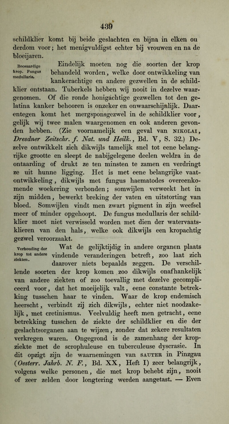 schildklier komt bij beide geslachten en bijna in eiken ou derdom voor; het menigvuldigst echter bij vrouwen en na de bloeijaren. Boosaardige Eindelijk moeten nog die soorten der krop kr°dPiiFungU9 behandeld worden, welke door ontwikkeling van kankerachtige en andere gezwellen in de schild- klier ontstaan. Tuberkels hebben wij nooit in dezelve waar- genomen. Of die ronde honigachtige gezwellen tot den ge- latina kanker behooren is onzeker en onwaarschijnlijk. Daar- entegen komt het mergsponsgezwel in de schildklier voor, gelijk wij twee malen waargenomen en ook anderen gevon- den hebben. (Zie voornamelijk een geval van nikolai, Dresdner Zeitschr. ƒ. Nat. und Heilk., Bd. V, S. 32.) De- zelve ontwikkelt zich dikwijls tamelijk snel tot eene belang- rijke grootte en sleept de nabijgelegene deelen weldra in de ontaarding of drukt ze ten minsten te zamen en verdringt ze uit hunne ligging. Het is met eene belangrijke vaat- ontwikkeling, dikwijls met fungus haematodes overeenko- mende woekering verbonden; somwijlen verweekt het in zijn midden, bewerkt breking der vaten en uitstorting van bloed. Somwijlen vindt men zwart pigment in zijn weefsel meer of minder opgehoopt. De fungus medullaris der schild- klier moet niet verwisseld worden met dien der watervaats- klieren van den hals, welke ook dikwijls een kropachtig gezwel veroorzaakt. verhouding der Wat de gelijktijdig in andere organen plaats krop tot andere vindende veranderingen betreft, zoo laat zich daarover niets bepaalds zeggen. De verschil- lende soorten der krop komen zoo dikwijls onafhankelijk van andere ziekten of zoo toevallig met dezelve gecompli- ceerd voor, dat het moeijelijk valt, eene constante betrek- king tusschen haar te vinden. Waar de krop endemisch heerscht, verbindt zij zich dikwijls, echter niet noodzake- lijk , met cretinismus. Veelvuldig heeft men getracht, eene betrekking tusschen de ziekte der schildklier en die der geslachtsorganen aan te wijzen, zonder dat zekere resultaten verkregen waren. Ongegrond is de zamenhang der krop- ziekte met de scrophuleuse en tuberculeuse dyscrasie. In dit opzigt zijn de waarnemingen van sauter in Pinzgau (Oesterr. Jahrb. N. F., Bd. XX, Heft I) zeer belangrijk, volgens welke personen, die met krop behebt zijn, nooit of zeer zelden door longtering werden aangetast. — Even
