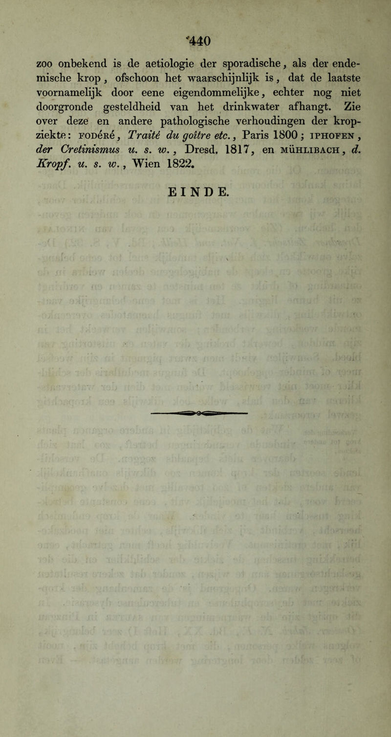 ‘440 zoo onbekend is de aetiologie der sporadische, als der ende- mische krop , ofschoon het waarschijnlijk is, dat de laatste voornamelijk door eene eigendommelijke, echter nog niet doorgronde gesteldheid van het drinkwater afhangt. Zie over deze en andere pathologische verhoudingen der krop- ziekte: FODéité, Traité du goitre etc., Paris 1800 ; iphofen , der Cretinismus u. s. w., Dresd. 1817, en mühlibach, d. Kropf, u. s. w., Wien 1822. EINDE.