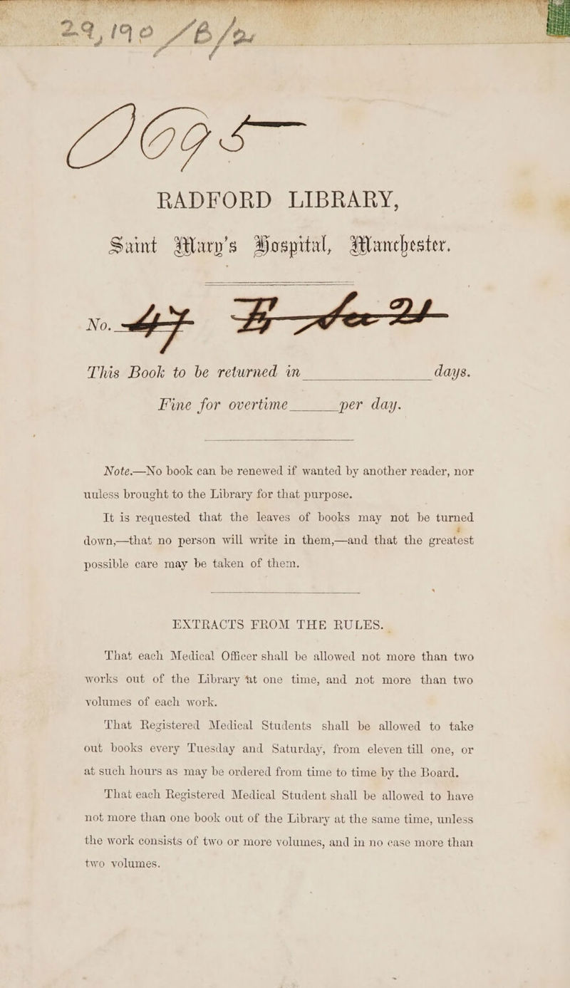 Saint Mary's Hospital, Manchester. oF cB ame This Book to be returned in days. Fine for overtume per day. Note.—No book can be renewed if wanted by another reader, nor uuless brought to the Library for that purpose. It is requested that the leaves of books may not be turned down,—that no person will write in them,—and that the promeet possible care may be taken of them. EXTRACTS FROM THE RULES... That each Medical Officer shall be allowed not more than two works out of the Library ‘at one time, and not more than two volumes of each work. That Registered Medical Students shall be allowed to take out books every Tuesday and Saturday, from eleven till one, or at such hours as may be ordered from time to time by the Board. That each Registered Medical Student shall be allowed to have not more than one book out of the Library at the same time, unless the work consists of two or more volumes, and in no case more than two volumes.