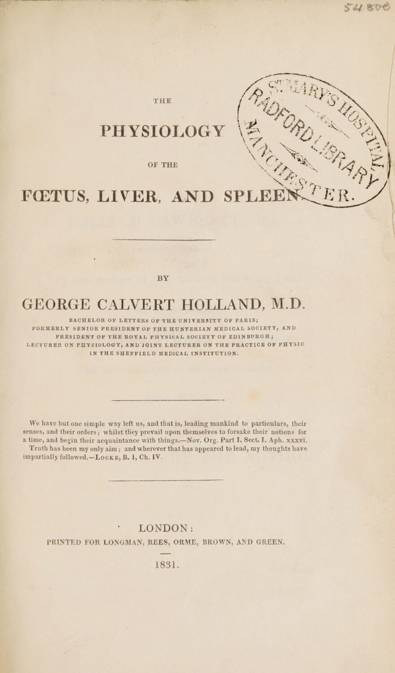 THE PHYSIOLOGY OF THE GEORGE CALVERT HOLLAND, M.D. BACHELOR OF LETTERS OF THE UNIVERSITY OF PARIS; FORMERLY SENIOR PRESIDENT OF THE HUNTERIAN MEDICAL SOCIETY, AND PRESIDENT OF THE ROYAL PHYSICAL SOCIETY OF EDINBURGH; LECTURER ON PHYSIOLOGY, AND JOINT LECTURER ON THE PRACTICE OF PHYSIC IN THE SHEFFIELD MEDICAL INSTITUTION. We have but one simple way left us, and that is, leading mankind to particulars, their senses, and their orders; whilst they prevail upon themselves to forsake their notions for a time, and begin their acquaintance with things.—Nov. Org. Part I, Sect. I, Aph. xxxvi. Truth has been my only aim; and wherever that has appeared to lead, my thoughts have impartially followed.—Lockg, B. 1, Ch. LV. ‘ LONDON: PRINTED FOR LONGMAN, REES, ORME, BROWN, AND GREEN. dal.