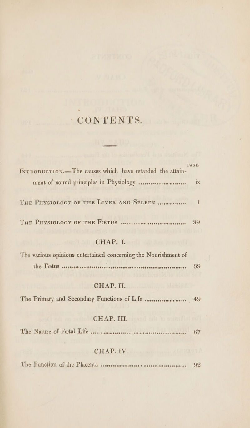 ‘CONTENTS. INTRODUCTION.—7The causes which have retarded the attain- ment of sound principles in Physiology ... sss... seseeseee THe PuHysioLoGy OF THE LIVER AND SPLEEN escscces senses Tae PHYSIOLOGY OF THE, POSTUS ccc voc 2ocdsacteasdececeuceeccnces CHAP. I. The various opinions entertained concerning the Nourishment of the Fetus ees COR SIB ee cess eevesD eA © 606 008 008 6808 © 8 2 O98 008 808 488688 E88 AHR ERS CHAP. II. The Primary and Secondary Functions of Life ....00ssseeescesreers CHAP. III. The Nature of Feetal Life 808 &amp; 2 3298 908 2008 98 222008 005 688 098 268 584888888 900 CHAP. IV. The Function of the Placenta 02839000980 D0D109 C00 © &amp; e60e7d 290 009 900 G08 ROD PAGE. 1X 1 39 49 67 92