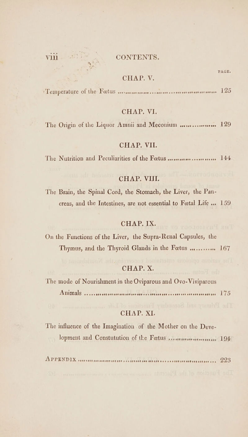 Vile ei . CONTENTS. CHATAN: Temperature of the Foetus eaCeciv encase cre sa turts eeceece 60 068 GOe Cee ane cevese CHAP. VI. The Origin of the Liquor Amnii and IVLECONIIN Pececsb tes ore useese CHAP. VII. The Nutrition and Peculiarities of the Facts +. 0+ se0ccescceee crsens CHAP. VII. The Brain, the Spinal Cord, the Stomach, the Liver, the Pan- creas, and the Intestines, are not essential to Foetal Life ... CHAP. IX. On the Functions of the Liver, the Supra-Renal Capsules, the Thymus, and the Thyroid Glands in the Foetus .2....2000 CHAP. X. The mode of Nourishment in the Oviparous and Ovo- Viviparous Animals eecee Gok eoF eet ees eet sce sec ess ees SHS eseses ese sss ees setees ese ege see CHAP. XI. The influence of the Imagination of the Mother on the Deve- lopment and Constutution of the Foctus ...sescceessrernesseee APPENDIX SeCeCCEo eee eesooegeteee crea sen ese eee cee ane ee eesoceececeeBesseescee cee PAGE. 125 129 144 167 175 194 223