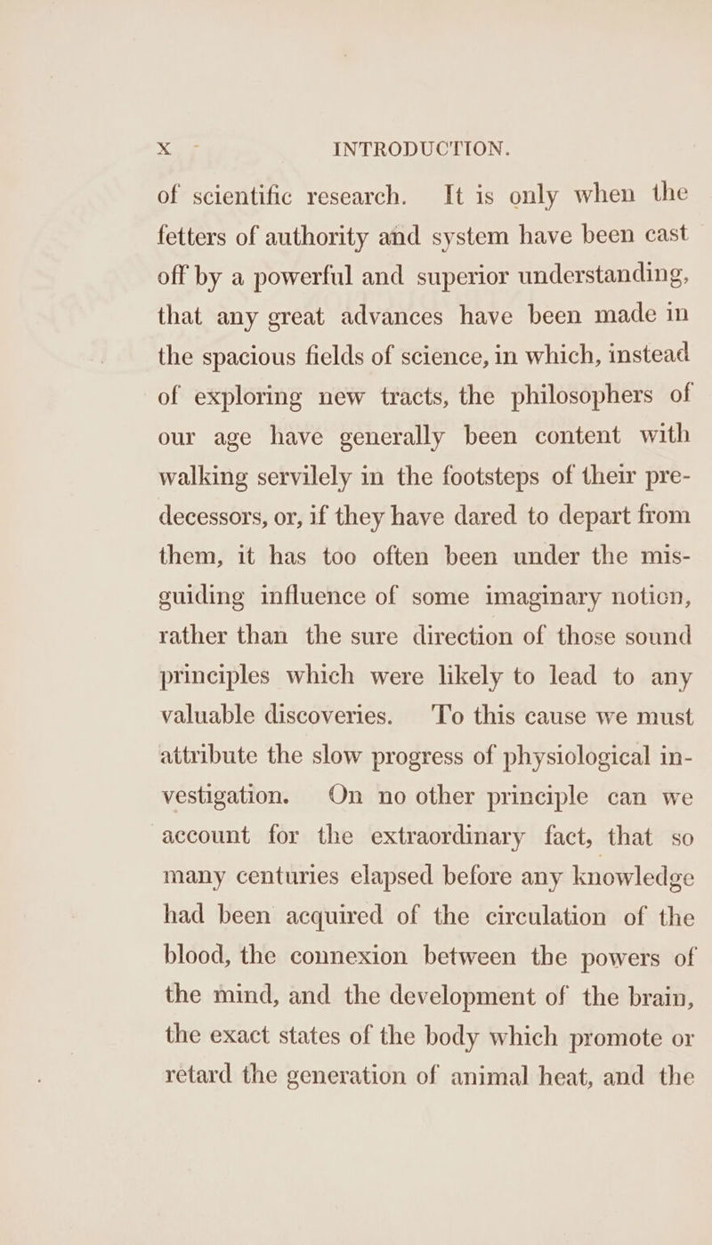 of scientific research. It is only when the fetters of authority and system have been cast off by a powerful and superior understanding, that any great advances have been made in the spacious fields of science, in which, instead of exploring new tracts, the philosophers of our age have generally been content with walking servilely in the footsteps of their pre- decessors, or, if they have dared to depart from them, it has too often been under the mis- guiding influence of some imaginary noticn, rather than the sure direction of those sound principles which were likely to lead to any valuable discoveries. ‘To this cause we must attribute the slow progress of physiological in- vestigation. On no other principle can we account for the extraordinary fact, that so many centuries elapsed before any knowledge had been acquired of the circulation of the blood, the connexion between the powers of the mind, and the development of the brain, the exact states of the body which promote or retard the generation of animal heat, and the
