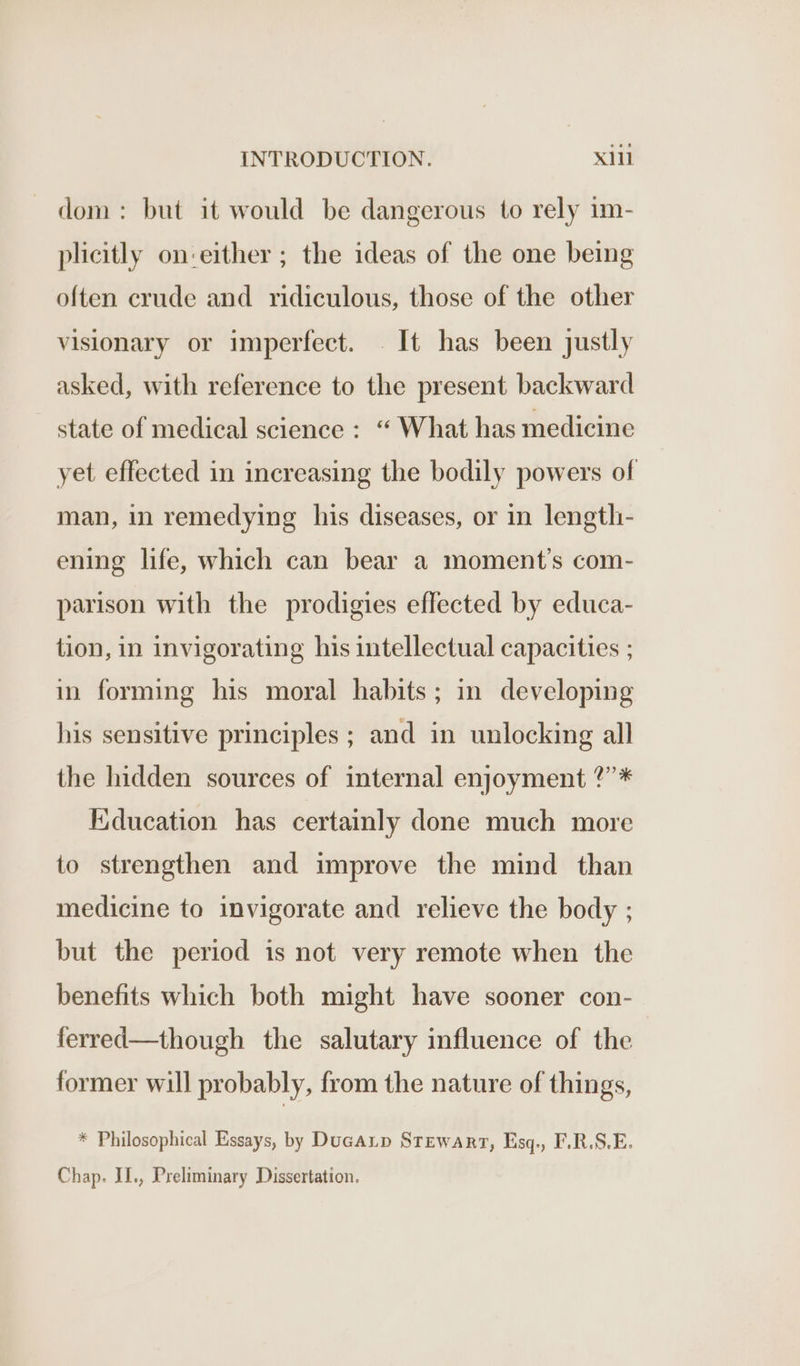 dom: but it would be dangerous to rely im- plicitly on-either ; the ideas of the one being often crude and ridiculous, those of the other visionary or imperfect. . It has been justly asked, with reference to the present backward state of medical science : “ What has medicine yet effected in increasing the bodily powers of man, in remedying his diseases, or in length- ening life, which can bear a moment's com- parison with the prodigies effected by educa- tion, in invigorating his intellectual capacities ; in forming his moral habits; in developing his sensitive principles ; and in unlocking all the hidden sources of internal enjoyment ?’* Eiducation has certainly done much more to strengthen and improve the mind than medicine to invigorate and relieve the body ; but the period is not very remote when the benefits which both might have sooner con- ferred—though the salutary influence of the former will probably, from the nature of things, * Philosophical Essays, by DucALp Stewart, Esq., F.R.S.E. Chap. IL., Preliminary Dissertation.