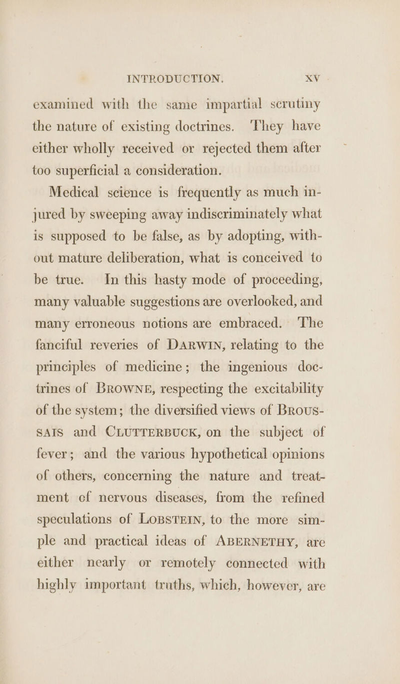 examined with the same impartial scrutiny the nature of existing doctrines. ‘They have either wholly received or rejected them after too superficial a consideration. Medical science is frequently as much in- jured by sweeping away indiscriminately what is supposed to be false, as by adopting, with- out mature deliberation, what is conceived to be true. In this hasty mode of proceeding, many valuable suggestions are overlooked, and many erroneous notions are embraced. ‘The fanciful reveries of DARWIN, relating to the principles of medicine; the ingenious doc- trines of BROWNE, respecting the excitability of the system; the diversified views of Brous- SAIS and CLUTTERBUCK, on the subject of fever; and the various hypothetical opinions of others, concerning the nature and _ treat- ment cf nervous diseases, from the refined speculations of LoBsTEIN, to the more sim- ple and practical ideas of ABERNETHY, are either nearly or remotely connected with highly important truths, which, however, are
