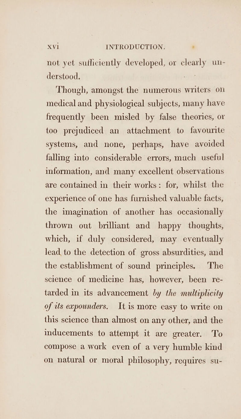 not yet sufficiently developed, or clearly un- derstood. Though, amongst the numerous writers on medical and physiological subjects, many have frequently been misled by false theories, or too prejudiced an attachment to favourite systems, and none, perhaps, have avoided falling into considerable errors, much useful information, and many excellent observations are contained in their works: for, whilst the experience of one has furnished valuable facts, the imagination of another has occasionally thrown out brilliant and happy thoughts, which, if duly considered, may eventually lead. to the detection of gross absurdities, and the establishment of sound principles. ‘The science of medicine has, however, been re- tarded in its advancement by the multiplicity of ats expounders. It is more easy to write on this science than almost on any other, and the inducements to attempt it are greater. To compose a work even of a very humble kind on natural or moral philosophy, requires su-