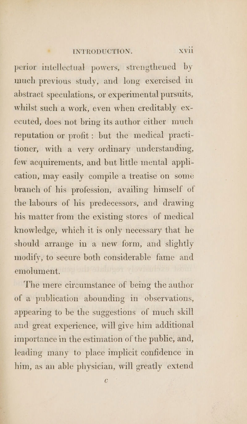 perior intellectual powers, strengthened by much previous study, and long exercised in abstract speculations, or experimental pursuits, whilst such a work, even when creditably ex- ecuted, does not bring its author either much reputation or profit: but the medical practi- tioner, with a very ordinary understanding, few acquirements, and but little mental appli- cation, may easily compile a treatise on some branch of his profession, availing himself of the labours of his predecessors, and drawing his matter from the existing stores of medical knowledge, which it is only necessary that he should arrange in a new form, and slightly modify, to secure both considerable fame and emolument. The mere circumstance of being the author of a publication abounding in observations, appearing to be the suggestions of much skill and great experience, will give him additional importance in the estimation of the public, and, leading many to place implicit confidence in him, as an able physician, will greatly extend C