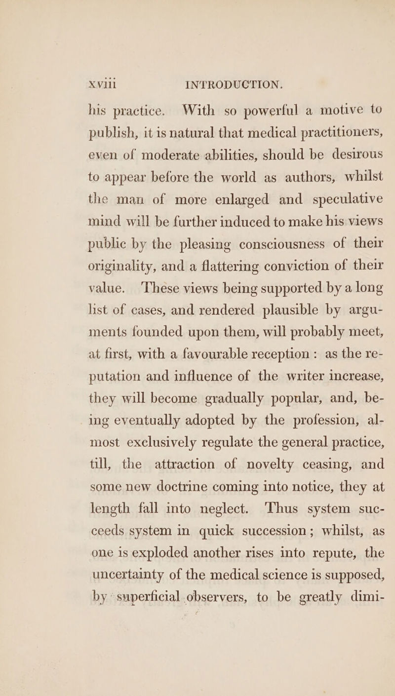 his practice. With so powerful a motive to publish, it is natural that medical practitioners, even of moderate abilities, should be desirous to appear before the world as authors, whilst the man of more enlarged and speculative mind will be further induced to make his views public by the pleasing consciousness of their originality, and a flattering conviction of their value. ‘These views being supported by a long list of cases, and rendered plausible by argu- ments founded upon them, will probably meet, at first, with a favourable reception : as the re- putation and influence of the writer increase, they will become gradually popular, and, be- ing eventually adopted by the profession, al- most exclusively regulate the general practice, till, the attraction of novelty ceasing, and some new doctrine coming into notice, they at length fall into neglect. ‘Thus system suc- ceeds system in quick succession; whilst, as one is exploded another rises into repute, the uncertainty of the medical science is supposed, by superficial observers, to be greatly dimi-