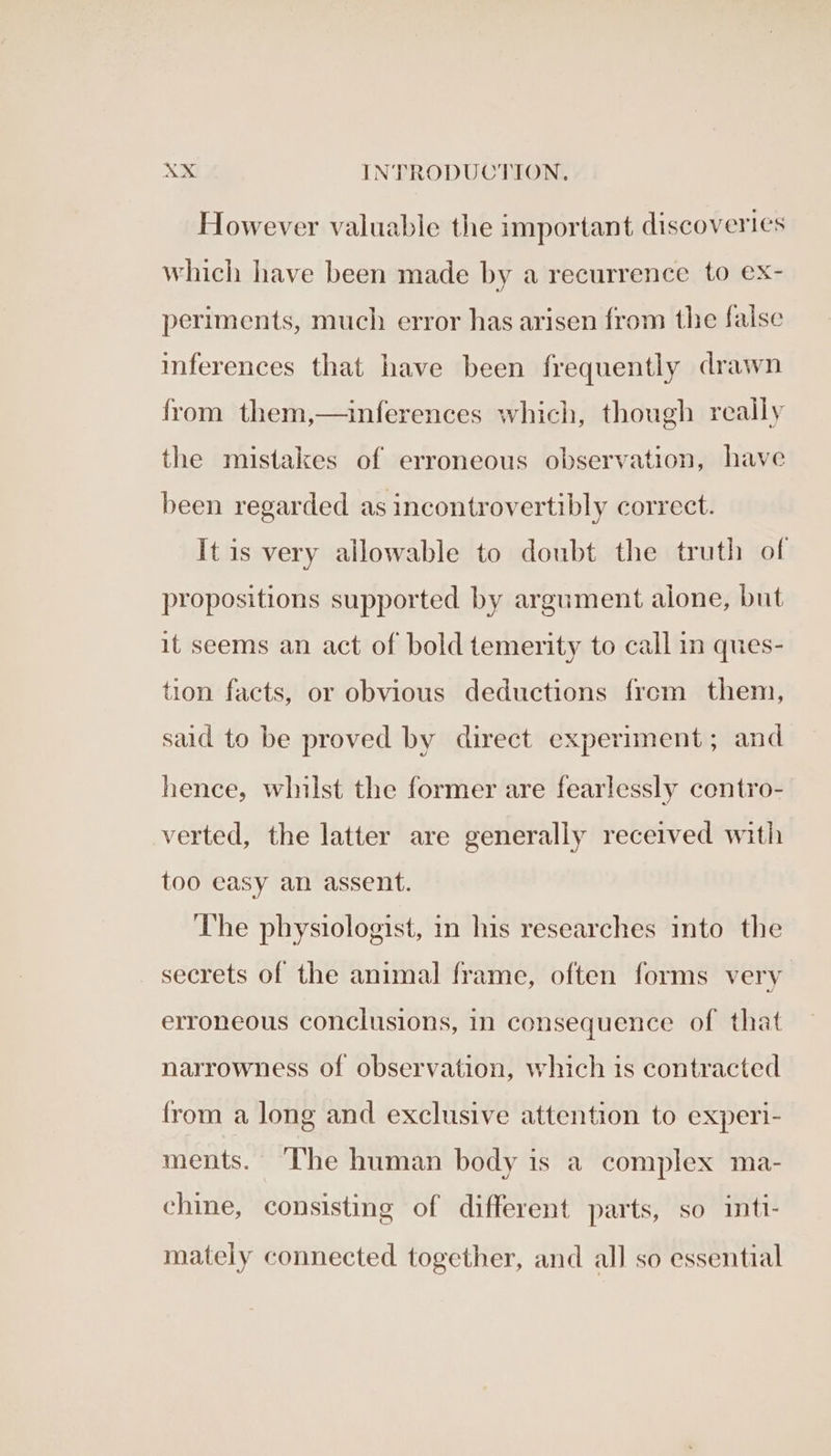However valuable the important discoveries which have been made by a recurrence to ex- periments, much error has arisen from the false inferences that have been frequently drawn from them,—inferences which, though really the mistakes of erroneous observation, have been regarded as incontrovertibly correct. It is very allowable to doubt the truth of propositions supported by argument alone, but it seems an act of bold temerity to call in ques- tion facts, or obvious deductions frem them, said to be proved by direct experiment; and hence, whilst the former are fearlessly contro- verted, the latter are generally received with too easy an assent. The physiologist, in his researches into the secrets of the animal frame, often forms very erroneous conclusions, in consequence of that narrowness of observation, which is contracted from a long and exclusive attention to experi- ments. ‘The human body is a complex ma- chine, consisting of different parts, so intt- mately connected together, and all so essential