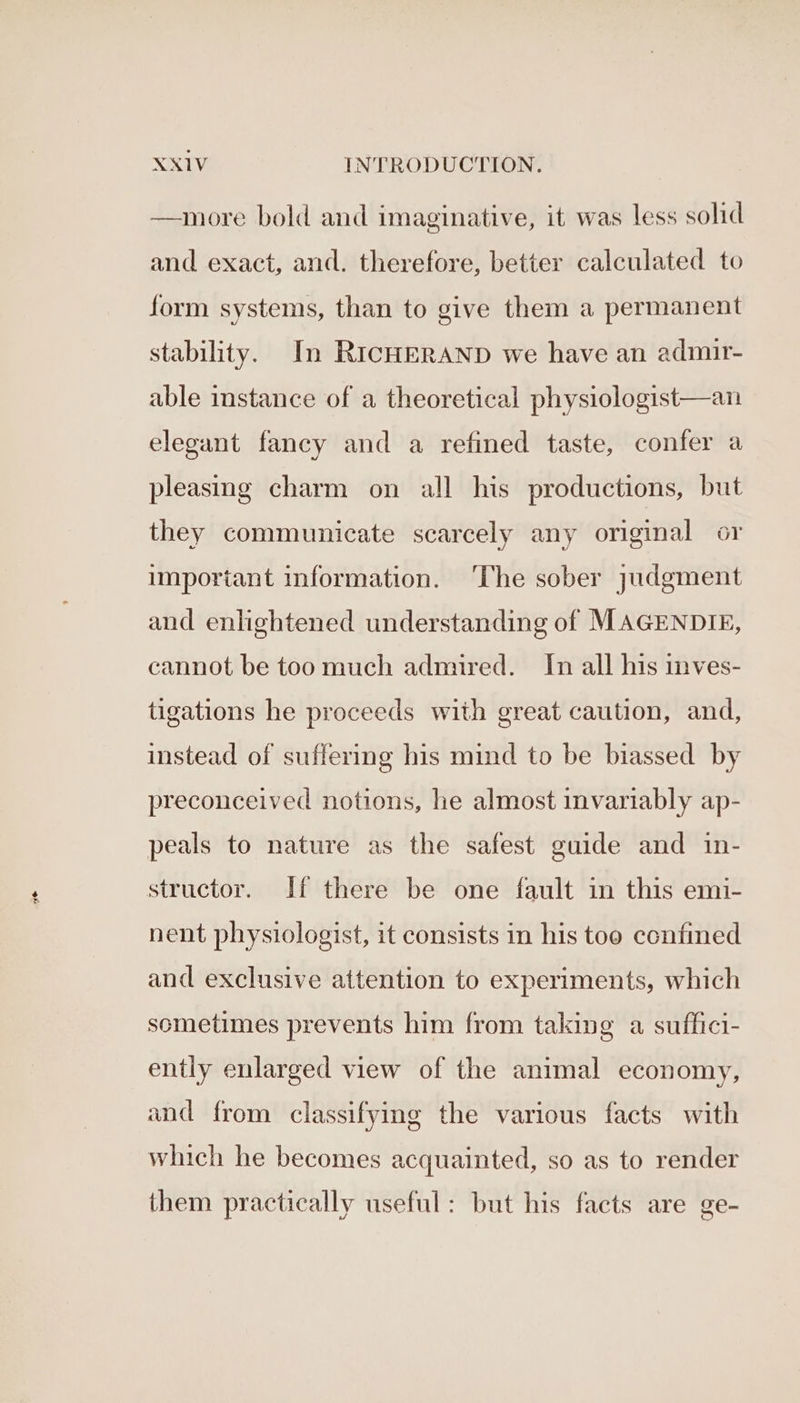 Ae —more bold and imaginative, it was less solid and exact, and. therefore, better calculated to form systems, than to give them a permanent stability. In RICHERAND we have an admir- able instance of a theoretical physiologist—an elegant fancy and a refined taste, confer a pleasing charm on all his productions, but they communicate scarcely any original or important information. ‘The sober judgment and enlightened understanding of MAGENDIE, cannot be too much admired. In all his inves- tigations he proceeds with great caution, and, instead of suffering his mind to be biassed by preconceived notions, he almost invariably ap- peals to nature as the safest guide and in- structor. If there be one fault in this emi- nent physiologist, it consists in his too confined and exclusive attention to experiments, which sometimes prevents him from taking a suffici- ently enlarged view of the animal economy, and from classifying the various facts with which he becomes acquainted, so as to render them practically useful: but his facts are ge-