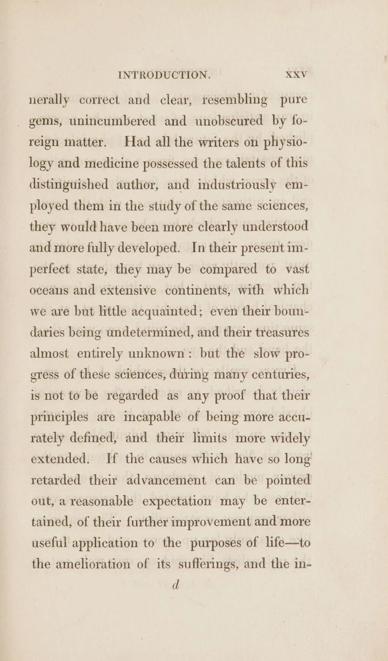nerally correct and clear, resembling pure - gems, unincumbered and unobscured by fo- reign matter. Had all the writers on physio- logy and medicine possessed the talents of this distinguished author, and industriously em- ployed them in the study of the same sciences, they would have been more clearly understood and more fully developed. In their present im- perfect state, they may be compared to vast oceans and extensive continents, with which we are but little acquainted; even their boun- daries being undetermined, and their treasures almost entirely unknown: but the slow pro- eress of these sciences, during many centuries, is not to be regarded as any proof that their principles are incapable of being more accu- rately defined, and their limits more widely extended. If the causes which have so long retarded their advancement can be pointed out, a reasonable expectation may be enter- tained, of their further improvement and more useful application to the purposes of life—to the amelioration of its sufferings, and the in- d
