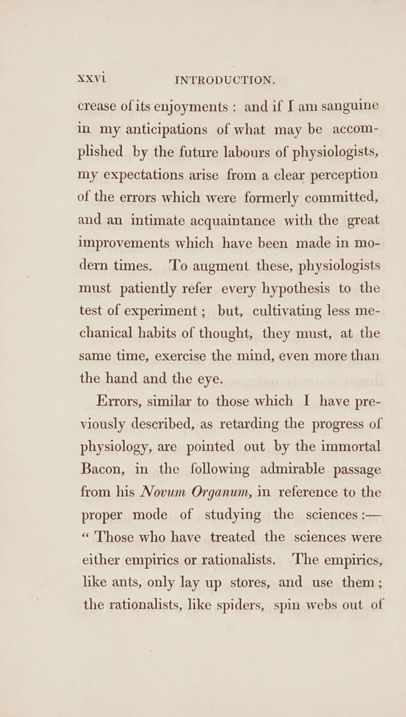 crease of its enjoyments : and if I am sanguine in my anticipations of what may be accom- plished by the future labours of physiologists, my expectations arise from a clear perception of the errors which were formerly committed, and an intimate acquaintance with the great improvements which have been made in mo- dern times. ‘To augment these, physiologists must patiently refer every hypothesis to the test of experiment; but, cultivating less me- chanical habits of thought, they must, at the same time, exercise the mind, even more than the hand and the eye. Errors, similar to those which I have pre- viously described, as retarding the progress of physiology, are pointed out by the immortal Bacon, in the following admirable passage from his Movum Organum, mm reference to the proper mode of studying the sciences :— “ Those who have treated the sciences were either empirics or rationalists. ‘The empirics, like ants, only lay up stores, and use them ; the rationalists, like spiders, spin webs out of