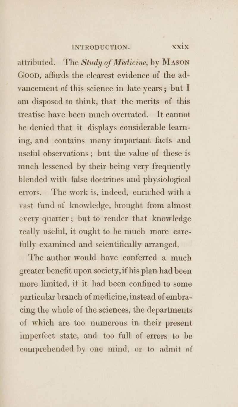 attributed. ‘The Study of Medicine, by Mason Goop, affords the clearest evidence of the ad- vancement of this science in late years; but I am disposed to think, that the merits of this treatise have been much overrated. It cannot be denied that it displays considerable learn- ing, and contains many important facts and useful observations; but the value of these is much lessened by their being very frequently blended with false doctrines and physiological errors. The work is, indeed, enriched with a vast fund of knowledge, brought from almost every quarter; but to render that knowledge really useful, it ought to be much more care- fully examined and scientifically arranged. The author would have conferred a much ereater benefit upon society,if his plan had been more limited, if it had been confined to some particular branch of medicine, instead of embra- _ eing the whole of the sciences, the departments of which are too numerous in their present imperfect. state, and too full of errors to be comprehended by one mind, or to admit of