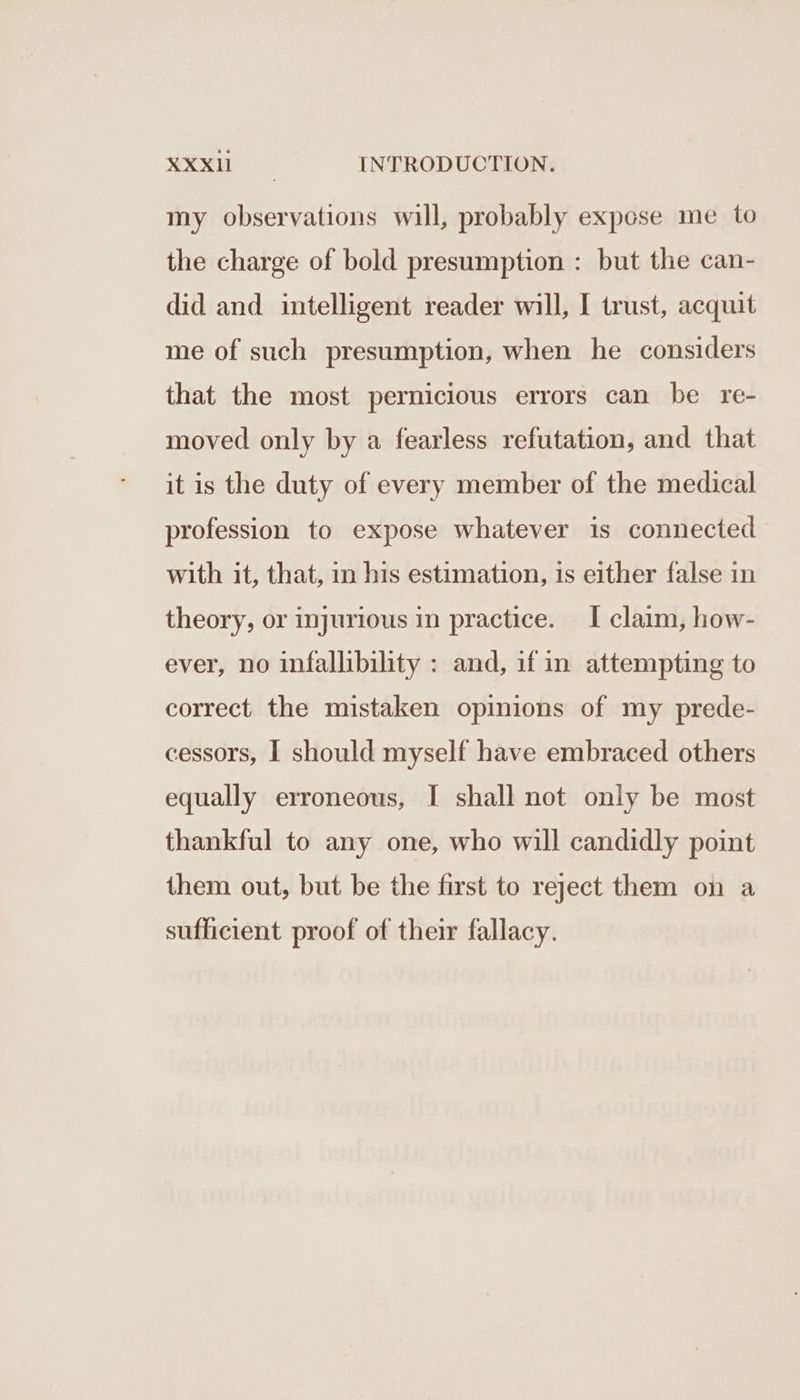 my observations will, probably expose me to the charge of bold presumption : but the can- did and intelligent reader will, I trust, acquit me of such presumption, when he considers that the most pernicious errors can be re- moved only by a fearless refutation, and that it is the duty of every member of the medical profession to expose whatever is connected with it, that, in his estimation, is either false in theory, or injurious in practice. I claim, how- ever, no infallibility : and, if in attempting to correct the mistaken opinions of my prede- cessors, I should myself have embraced others equally erroneous, I shall not only be most thankful to any one, who will candidly point them out, but be the first to reject them on a sufficient proof of their fallacy.