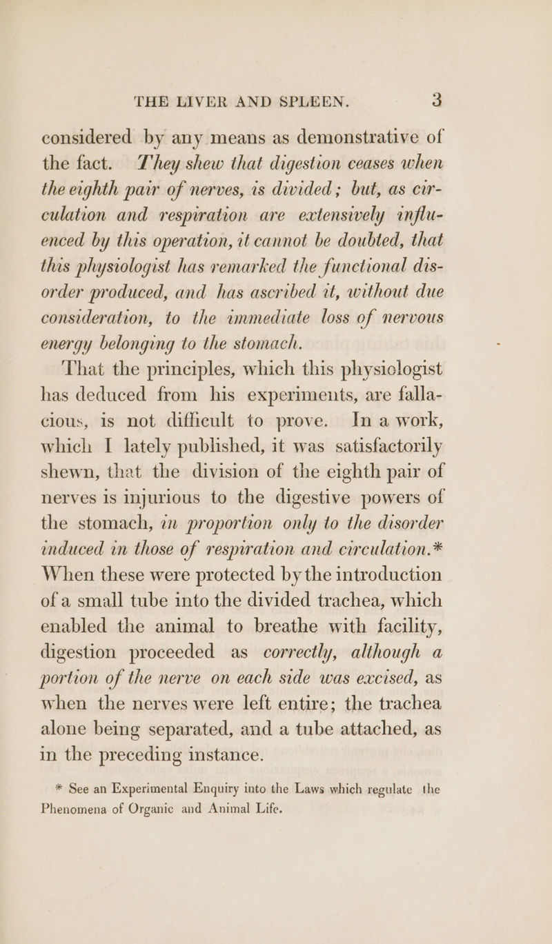 considered by any means as demonstrative of the fact. T'hey shew that digestion ceases when the erghth pair of nerves, is divided ; but, as car- culation and respiration are extensively influ- enced by this operation, it cannot be doubted, that this physiologist has remarked the functional dis- order produced, and has ascribed at, without due consideration, to the immediate loss of nervous energy belonging to the stomach. That the principles, which this physiclogist has deduced from his experiments, are falla- cious, is not difficult to prove. In a work, which I lately published, it was satisfactorily shewn, that the division of the eighth pair of nerves is injurious to the digestive powers of the stomach, en proportion only to the disorder enduced in those of resmration and circulation.* When these were protected by the introduction of a small tube into the divided trachea, which enabled the animal to breathe with facility, digestion proceeded as correctly, although a portion of the nerve on each side was excised, as when the nerves were left entire; the trachea alone being separated, and a tube attached, as in the preceding instance. * See an Experimental Enquiry into the Laws which regulate the Phenomena of Organic and Animal Life.