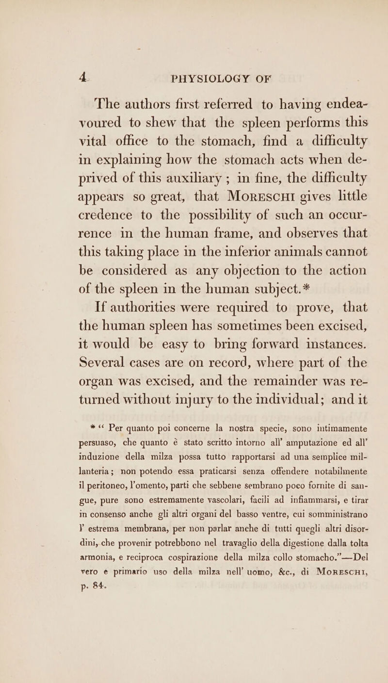 The authors first referred to having endea- voured to shew that the spleen performs this vital office to the stomach, find a difficulty in explaining how the stomach acts when de- prived of this auxiliary ; in fine, the difficulty appears so great, that Morescui gives little credence to the possibility of such an occur- rence in the human frame, and observes that this taking place in the inferior animals cannot be considered as any objection to the action of the spleen in the human subject.* If authorities were required to prove, that the human spleen has sometimes been excised, it would be easy to bring forward instances. Several cases are on record, where part of the organ was excised, and the remainder was re- turned without injury to the individual; and it * &lt;¢ Per quanto poi concerne la nostra specie, sono intimamente persuaso, che quanto é stato scritto intorno all’ amputazione ed all’ induzione della milza possa tutto rapportarsi ad una semplice mil- lanteria; non potendo essa praticarsi! senza offendere notabilmente il peritoneo, l’omento, partt che sebbene sembrano poco fornite di san- gue, pure sono estremamente vascolari, facili ad infiammarsi, e tirar in consenso anche gli altri organi del basso ventre, cui somministrano Y estrema membrana, per non parlar anche di tutti quegli altri disor- dini, che provenir potrebbono nel travaglio della digestione dalla tolta armonia, e reciproca cospirazione della milza collo stomacho.”—Del vero € primario uso della milza nell’ uomo, &amp;c., di Morescut, p. 84.