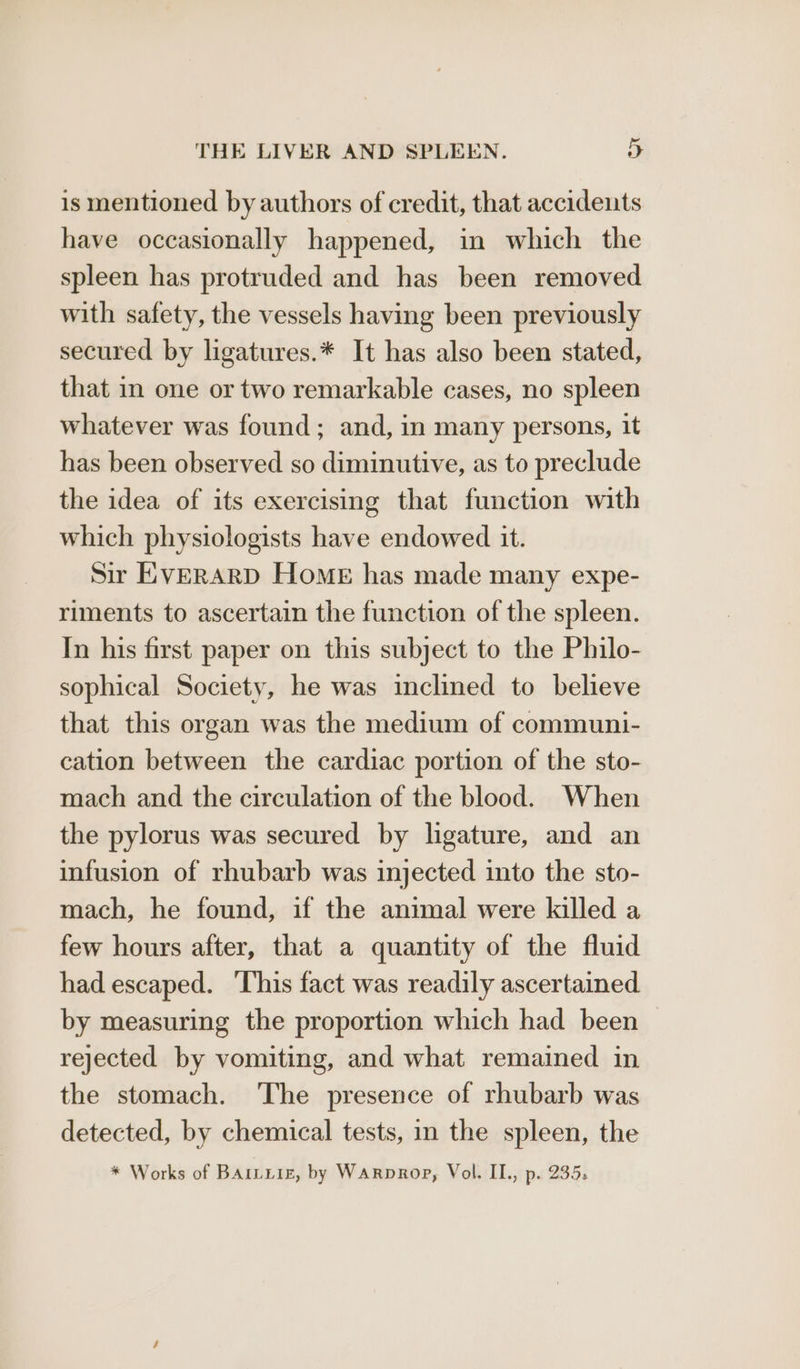 is mentioned by authors of credit, that accidents have occasionally happened, in which the spleen has protruded and has been removed with safety, the vessels having been previously secured by ligatures.* It has also been stated, that in one or two remarkable cases, no spleen whatever was found; and, in many persons, it has been observed so diminutive, as to preclude the idea of its exercising that function with which physiologists have endowed it. Sir E:vVERARD Home has made many expe- riments to ascertain the function of the spleen. In his first paper on this subject to the Philo- sophical Society, he was inclined to believe that this organ was the medium of communi- cation between the cardiac portion of the sto- mach and the circulation of the blood. When the pylorus was secured by ligature, and an infusion of rhubarb was injected into the sto- mach, he found, if the animal were killed a few hours after, that a quantity of the fluid had escaped. ‘This fact was readily ascertained by measuring the proportion which had been rejected by vomiting, and what remained in the stomach. The presence of rhubarb was detected, by chemical tests, in the spleen, the * Works of Bariuiz, by Warprop, Vol. IL., p. 235.