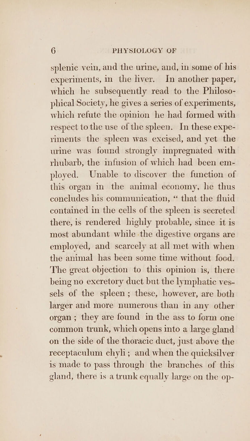 splenic vei, and the urine, and, in some of his experiments, in the liver. In another paper, which he subsequently read to the Philoso- phical Society, he gives a series of experiments, which refute the opinion he had formed with respect to the use of the spleen. In these expe- riments the spleen was excised, and yet the urine was found strongly impregnated with rhubarb, the infusion of which had been em- ployed. Unable to discover the function of this organ in the animal economy, he thus concludes his communication, “ that the fluid contained in the cells of the spleen is secreted there, is rendered highly probable, since it is most abundant while the digestive organs are employed, and scarcely at ail met with when the animal has been some time without food. The great objection to this opinion is, there being no excretory duct but the lymphatic ves- sels of the spleen; these, however, are both larger and more numerous than in any other organ ; they are found in the ass to form one common trunk, which opens into a large gland on the side of the thoracic duct, just above the receptaculum chyl; and when the quicksilver is made to pass through the branches of this gland, there is a trunk equally large on the op-