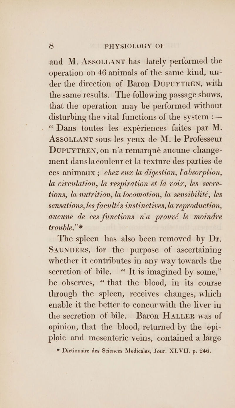 and M. AssoLuANt has lately performed the operation on 46 animals of the same kind, un- der the direction of Baron DupuUYTREN, with the same results. The following passage shows, that the operation may be performed without disturbing the vital functions of the system :— “ Dans toutes les expériences faites par M. ASSOLLANT sous les yeux de M. le Professeur DUPUYTREN, on n’a remarqué aucune change- ment danslacouleur et la texture des parties de ces animaux ; chez eux la digestion, absorption, la curculation, la resmration et la vowx, les secre- tions, la nutrition, la locomotion, la sensibihté, les sensations, les facultés instinctwes, la reproduction, aucune de ces functions n'a prouvé le morndre trouble.” * The spleen has also been removed by Dr. SAUNDERS, for the purpose of ascertaining whether it contributes in any way towards the secretion of bile. “ It is imagined by some,” he observes, “ that the blood, in its course through the spleen, receives changes, which enable it the better to concur with the liver in the secretion of bile. Baron HALLER was of opinion, that the blood, returned by the epi- ploic and mesenteric veins, contained a large * Dictionaire des Sciences Medicales, Jour. XLVII. p. 246.
