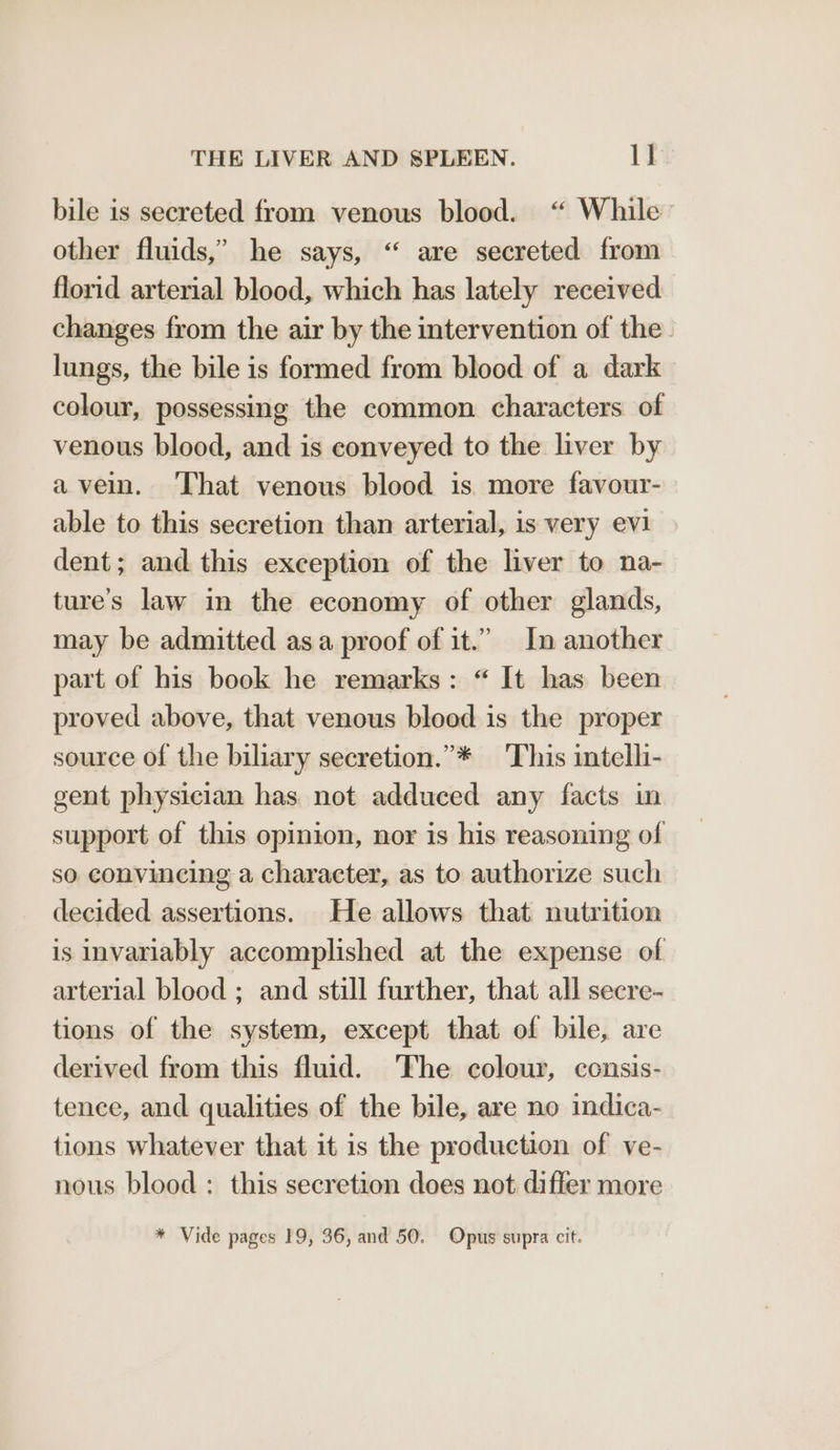 bile is secreted from venous blood. “ While other fluids,’ he says, “ are secreted from florid arterial blood, which has lately received changes from the air by the intervention of the lungs, the bile is formed from blood of a dark colour, possessing the common characters of venous blood, and is conveyed to the liver by avein. ‘That venous blood is more favour- able to this secretion than arterial, is very evi dent; and this exception of the liver to na- ture’s law in the economy of other glands, may be admitted asa proof of it.” In another part of his book he remarks: “ It has been proved above, that venous blood is the proper source of the biliary secretion.”* ‘This intelli- gent physician has not adduced any facts in support of this opinion, nor is his reasoning of so convincing a character, as to authorize such decided assertions. He allows that nutrition is invariably accomplished at the expense of arterial blood ; and still further, that all secre- tions of the system, except that of bile, are derived from this fluid. The colour, consis- tence, and qualities of the bile, are no indica- tions whatever that it is the production of ve- nous blood : this secretion does not differ more