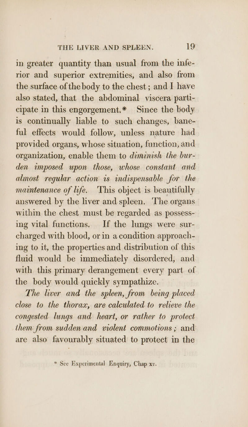 in greater quantity than usual from the infe- rior and superior extremities, and also from the surface of the body to the chest ; and I have also stated, that the abdominal viscera parti- cipate in this engorgement.* Since the body is continually liable to such changes, bane- ful effects would follow, unless nature had provided organs, whose situation, function, and organization, enable them to diminish the bur- den imposed upon those, whose constant and almost regular action is indispensable for the mammtenance of life. ‘This object is beautifully answered by the liver and spleen. ‘The organs within the chest must be regarded. as possess- ing vital functions. If the lungs were sur- charged with blood, or in a condition approach- ing to it, the properties and distribution of this fluid would be immediately disordered, and with this primary derangement every part of the body would quickly sympathize. The liver and the spleen, from beng placed close to the thorax, are calculated to relieve the congested lungs and heart, or rather to protect them from sudden and violent commotions ; and are also favourably situated to protect in the | quiry, P