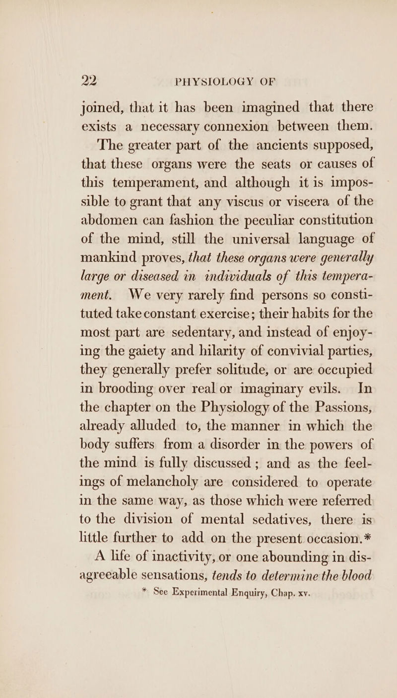 joined, that it has been imagined that there exists a necessary connexion between them. The greater part of the ancients supposed, that these organs were the seats or causes of this temperament, and although it is impos- sible to grant that any viscus or viscera of the abdomen can fashion the peculiar constitution of the mind, still the universal language of mankind proves, that these organs were generally large or diseased in individuals of this tempera- ment. We very rarely find persons so consti- tuted take constant exercise; their habits for the most part are sedentary, and instead of enjoy- ing the gaiety and hilarity of convivial parties, they generally prefer solitude, or are occupied in brooding over real or imaginary evils. In the chapter on the Physiology of the Passions, already alluded to, the manner in which the body suffers from a disorder in the powers of the mind is fully discussed ; and as the feel- ings of melancholy are considered to operate in the same way, as those which were referred to the division of mental sedatives, there is little further to add on the present occasion.* A life of inactivity, or one abounding in dis- agreeable sensations, tends to determine the blood