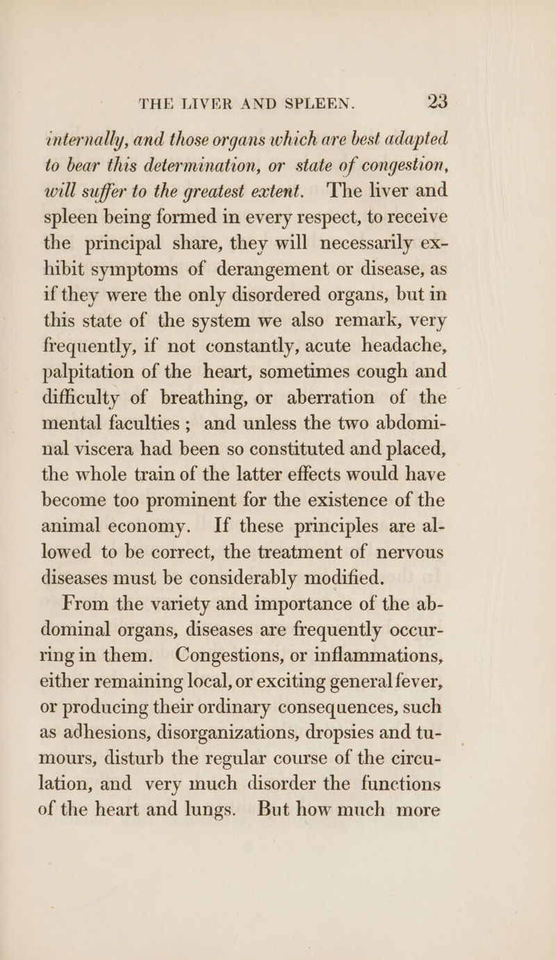 internally, and those organs which are best adapted to bear this determination, or state of congestion, will suffer to the greatest extent. 'The liver and spleen being formed in every respect, to receive the principal share, they will necessarily ex- hibit symptoms of derangement or disease, as if they were the only disordered organs, but in this state of the system we also remark, very frequently, if not constantly, acute headache, palpitation of the heart, sometimes cough and difficulty of breathing, or aberration of the mental faculties ; and unless the two abdomi- nal viscera had been so constituted and placed, the whole train of the latter effects would have become too prominent for the existence of the animal economy. If these principles are al- lowed to be correct, the treatment of nervous diseases must be considerably modified. From the variety and importance of the ab- dominal organs, diseases are frequently occur- ringin them. Congestions, or inflammations, either remaining local, or exciting general fever, or producing their ordinary consequences, such as adhesions, disorganizations, dropsies and tu- mours, disturb the regular course of the circu- lation, and very much disorder the functions of the heart and lungs. But how much more