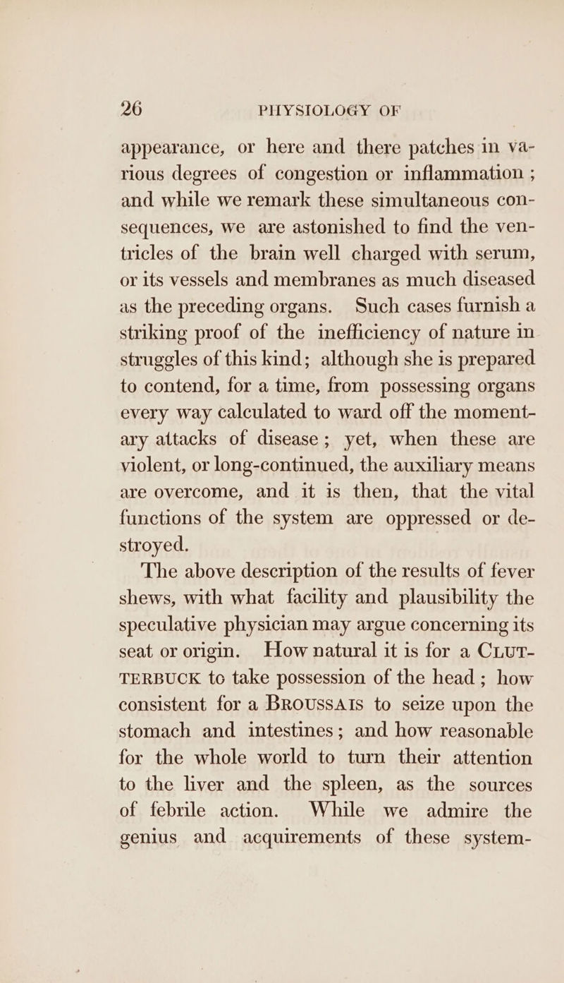 appearance, or here and there patches in va- rious degrees of congestion or inflammation ; and while we remark these simultaneous con- sequences, we are astonished to find the ven- tricles of the brain well charged with serum, or its vessels and membranes as much diseased as the preceding organs. Such cases furnish a striking proof of the inefficiency of nature in struggles of this kind; although she is prepared to contend, for a time, from possessing organs every way calculated to ward off the moment- ary attacks of disease; yet, when these are violent, or long-continued, the auxiliary means are overcome, and it is then, that the vital functions of the system are oppressed or de- stroyed. The above description of the results of fever shews, with what facility and plausibility the speculative physician may argue concerning its seat or origin. How natural it is for a Ciut- TERBUCK tc take possession of the head ; how consistent for a BROUSSAIS to seize upon the stomach and intestines; and how reasonable for the whole world to turn their attention to the liver and the spleen, as the sources of febrile action. While we admire the genius and acquirements of these system-