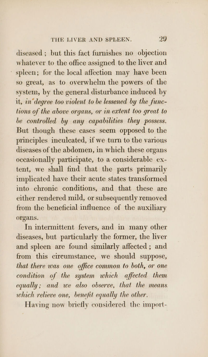 diseased ; but this fact furnishes no objection whatever to the office assigned to the liver and spleen; for the local affection may have been so great, as to overwhelm the powers of the system, by the general disturbance induced by it, in degree too violent to be lessened by the func- toons of the above organs, or in extent too great to be controlled by any capabilities they possess. But though these cases seem opposed to the principles inculcated, if we turn to the various diseases of the abdomen, in which these organs occasionally participate, to a considerable ex- tent, we shall find that the parts primarily implicated have their acute states transformed into chronic conditions, and that these are either rendered mild, or subsequently removed from the beneficial influence of the auxiliary organs. In intermittent fevers, and in many other diseases, but particularly the former, the liver and spleen are found similarly affected ; and from this circumstance, we should suppose, that there was one office common to both, or one condition of the system which affected them equally; and we also observe, that the means which relieve one, benefit equally the other. Having now briefly considered the import-