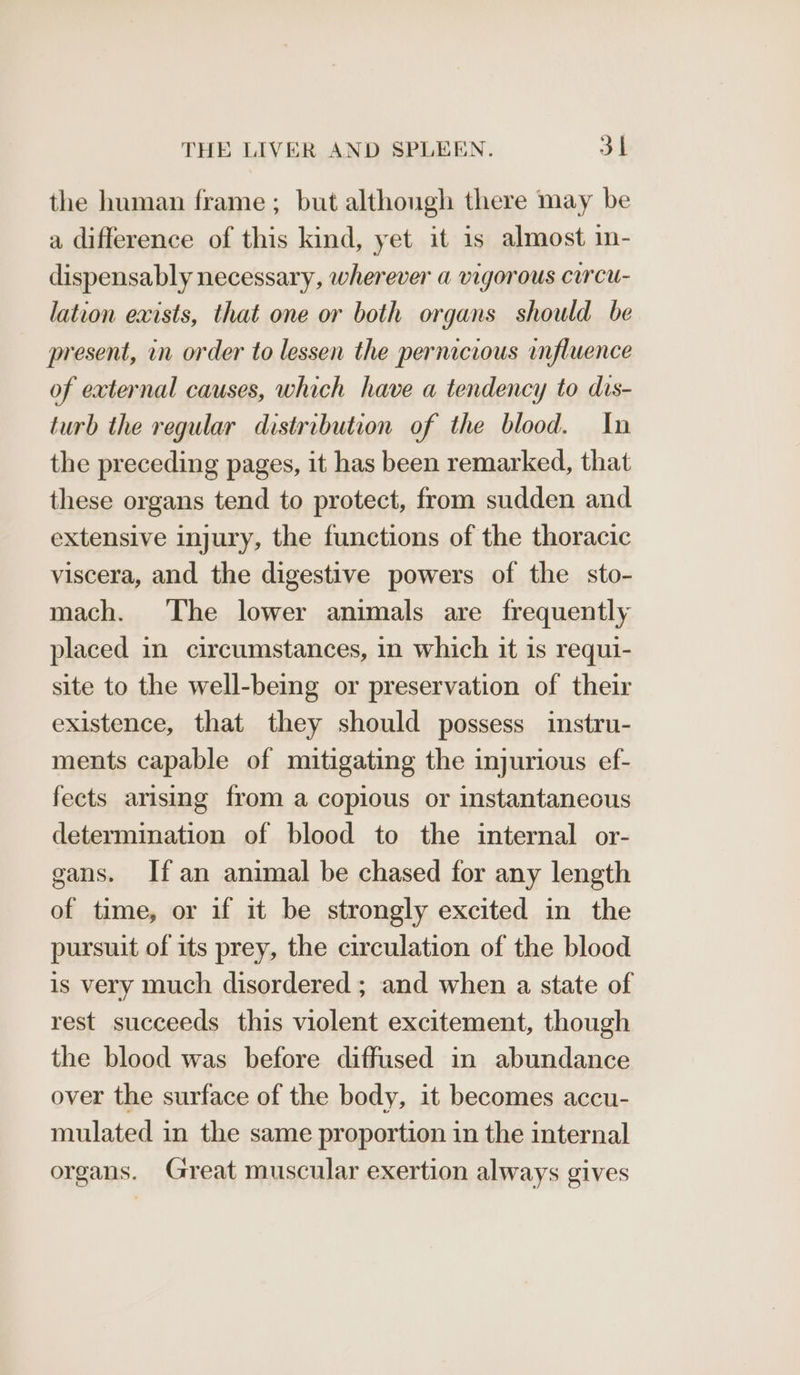 the human frame ; but although there may be a difference of this kind, yet it is almost in- dispensably necessary, wherever a vigorous curcu- lation exists, that one or both organs should be present, in order to lessen the pernicious influence of external causes, which have a tendency to dis- turb the regular distribution of the blood. In the preceding pages, it has been remarked, that these organs tend to protect, from sudden and extensive injury, the functions of the thoracic viscera, and the digestive powers of the sto- mach. ‘The lower animals are frequently placed in circumstances, in which it is requi- site to the well-being or preservation of their existence, that they should possess instru- ments capable of mitigating the injurious ef- fects arising from a copious or instantaneous determination of blood to the internal or- gans. If an animal be chased for any length of time, or if it be strongly excited in the pursuit of its prey, the circulation of the blood is very much disordered ; and when a state of rest succeeds this violent excitement, though the blood was before diffused in abundance over the surface of the body, it becomes accu- mulated in the same proportion in the internal organs. Great muscular exertion always gives