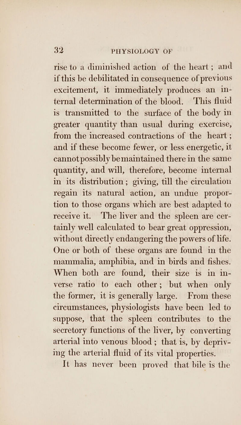 rise to a diminished action of the heart ; and if this be debilitated in consequence of previous excitement, it immediately produces an in- ternal determination of the blood. This fluid is transmitted to the surface of the body in ereater quantity than usual during exercise, from the increased contractions of the heart ; and if these become fewer, or less energetic, it cannot possibly be maintained there in the same quantity, and will, therefore, become internal in its distribution ; giving, till the circulation regain its natural action, an undue propor- tion to those organs which are best adapted to receive it. ‘The liver and the spleen are cer- tainly well calculated to bear great oppression, without directly endangering the powers of life. One or both of these organs are found in the mammalia, amphibia, and in birds and fishes. When both are found, their size is in in- verse ratio to each other; but when only the former, it is generally large. From these circumstances, physiologists have been led to suppose, that the spleen contributes to the secretory functions of the liver, by converting arterial into venous blood ; that is, by depriv- ing the arterial fluid of its vital properties. It has never been proved that bile is the