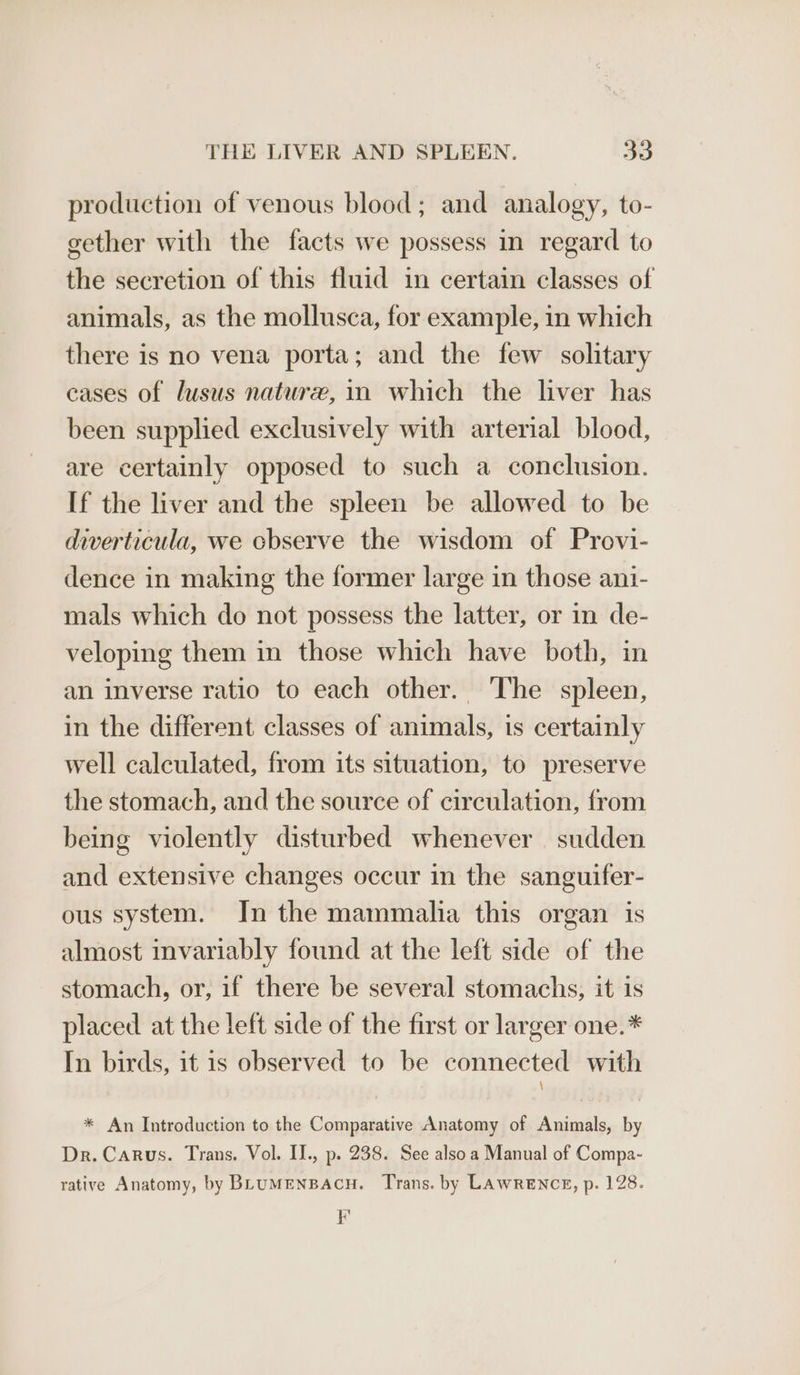 production of venous blood; and analogy, to- gether with the facts we possess in regard to the secretion of this fluid in certain classes of animals, as the mollusca, for example, in which there is no vena porta; and the few solitary cases of lusus nature, in which the liver has been supplied exclusively with arterial blood, are certainly opposed to such a conclusion. If the liver and the spleen be allowed to be diverticula, we cbserve the wisdom of Provi- dence in making the former large in those an1- mals which do not possess the latter, or in de- veloping them in those which have both, in an inverse ratio to each other. The spleen, in the different classes of animals, is certainly well calculated, from its situation, to preserve the stomach, and the source of circulation, from being violently disturbed whenever sudden and extensive changes occur in the sanguifer- ous system. In the mammalia this organ is almost invariably found at the left side of the stomach, or, if there be several stomachs, it is placed at the left side of the first or larger one.* In birds, it is observed to be connected with \ * An Introduction to the Comparative Anatomy of Animals, by Dr. Carus. Trans. Vol. II., p. 238. See also a Manual of Compa- rative Anatomy, by BLuMENBACH. Trans. by LAWRENCE, p. 128. FE