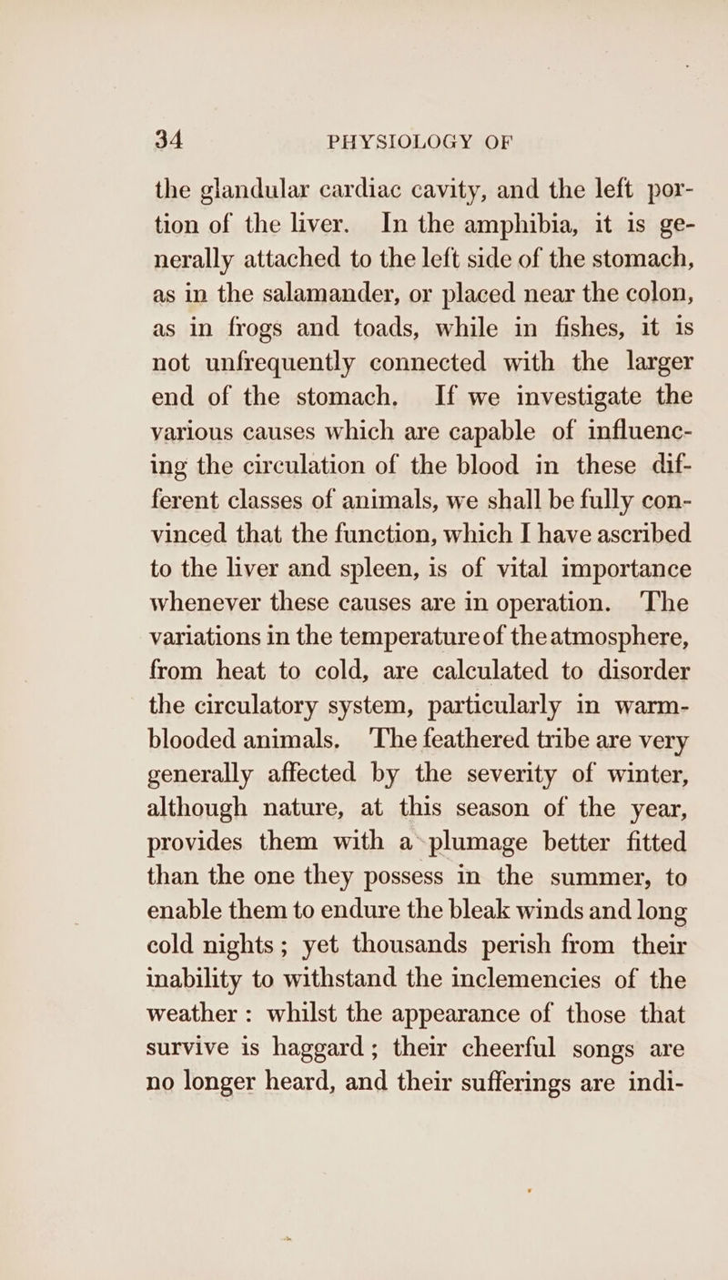 the glandular cardiac cavity, and the left por- tion of the liver. In the amphibia, it is ge- nerally attached to the left side of the stomach, as in the salamander, or placed near the colon, as in frogs and toads, while in fishes, it 1s not unfrequently connected with the larger end of the stomach. If we investigate the various causes which are capable of influenc- ing the circulation of the blood in these dif- ferent classes of animals, we shall be fully con- vinced that the function, which I have ascribed to the liver and spleen, is of vital importance whenever these causes are in operation. ‘The variations in the temperature of the atmosphere, from heat to cold, are calculated to disorder the circulatory system, particularly in warm- blooded animals. ‘The feathered tribe are very generally affected by the severity of winter, although nature, at this season of the year, provides them with a-plumage better fitted than the one they possess in the summer, to enable them to endure the bleak winds and long cold nights; yet thousands perish from their inability to withstand the inclemencies of the weather : whilst the appearance of those that survive is haggard; their cheerful songs are no longer heard, and their sufferings are indi-
