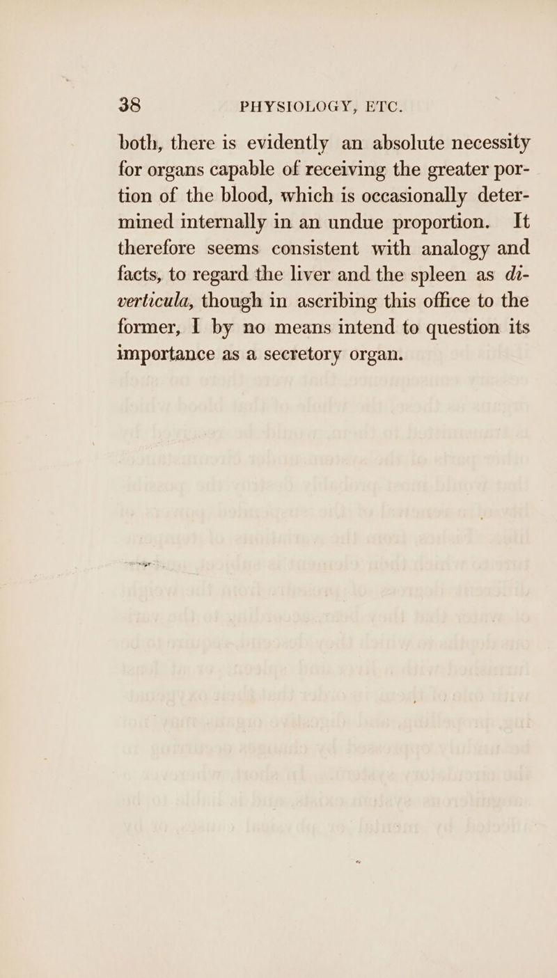 both, there is evidently an absolute necessity for organs capable of receiving the greater por- tion of the blood, which is occasionally deter- mined internally in an undue proportion. It therefore seems consistent with analogy and facts, to regard the liver and the spleen as di- verticula, though in ascribing this office to the former, I by no means intend to question its importance as a secretory organ.
