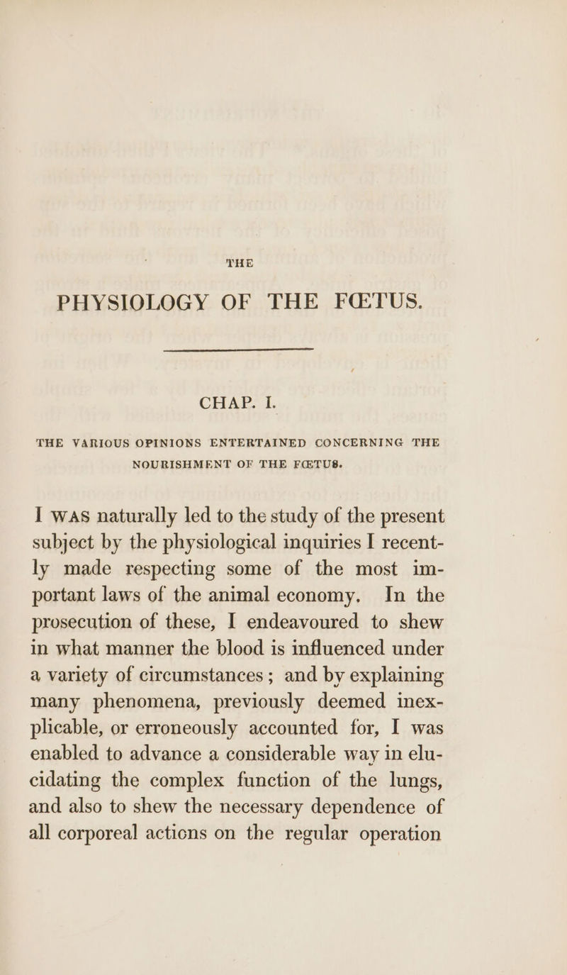 THE PHYSIOLOGY OF THE FQTUS. CHAP. I. THE VARIOUS OPINIONS ENTERTAINED CONCERNING THE NOURISHMENT OF THE FQTUS. I was naturally led to the study of the present subject by the physiological inquiries I recent- ly made respecting some of the most im- portant laws of the animal economy, In the prosecution of these, I endeavoured to shew in what manner the blood is influenced under a variety of circumstances; and by explaining many phenomena, previously deemed inex- plicable, or erroneously accounted for, I was enabled to advance a considerable way in elu- cidating the complex function of the lungs, and also to shew the necessary dependence of all corporeal actions on the regular operation