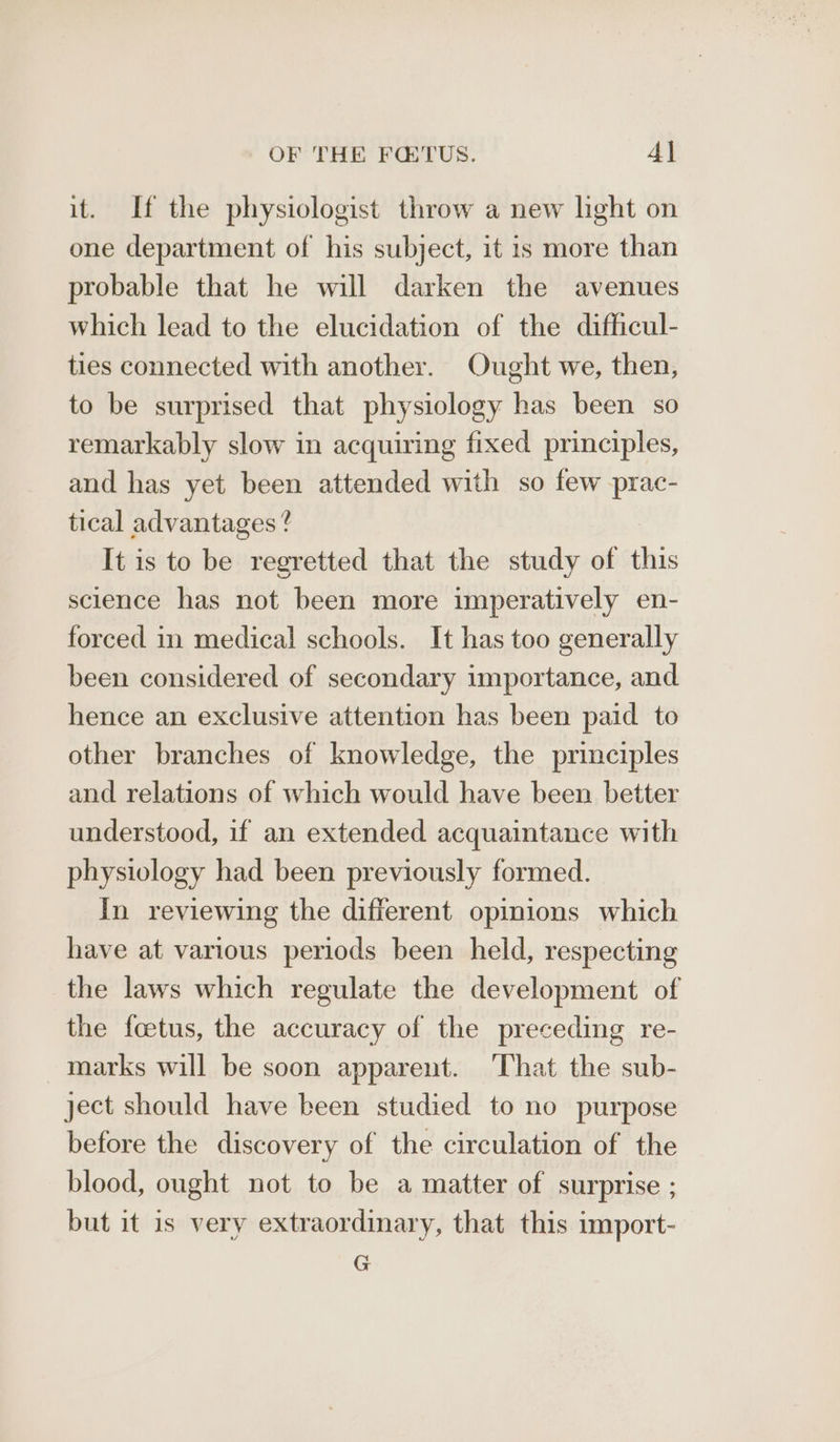 it. If the physiologist throw a new light on one department of his subject, it is more than probable that he will darken the avenues which lead to the elucidation of the difficul- ties connected with another. Ought we, then, to be surprised that physiology has been so remarkably slow in acquiring fixed principles, and has yet been attended with so few -prac- tical advantages ? It is to be regretted that the study of this science has not been more imperatively en- forced in medical schools. It has too generally been considered of secondary importance, and hence an exclusive attention has been paid to other branches of knowledge, the principles and relations of which would have been better understood, if an extended acquaintance with physiology had been previously formed. In reviewing the different opinions which have at various periods been held, respecting the laws which regulate the development of the foetus, the accuracy of the preceding re- marks will be soon apparent. ‘That the sub- ject should have been studied to no purpose before the discovery of the circulation of the blood, ought not to be a matter of surprise ; but it 1s very extraordinary, that this import- G