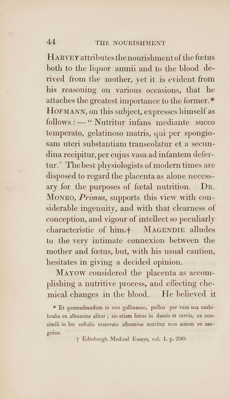 HARVEY attributes the nourishment of the foetus both to the liquor amnii and to the blood de- rived from the mother, yet it is evident from his reasoning on various occasions, that he attaches the greatest importance to the former.* HOFMANN, on this subject, expresses himself as follows :— “ Nutritur infans mediante succo temperato, gelatinoso matris, qui per spongio- sam uteri substantiam transcolatur et a secun- dina recipitur, per cujus vasa ad infantem deier- tur.” ‘The best physiologists of medern times are disposed to regard the placenta as alone necess- ary for the purposes of foetal nutrition. Dr. Monro, Primus, supports this view with con- siderable ingenuity, and with that clearness of conception, and vigour of intellect so peculiarly characteristic of him.f MAGENDIE alludes to the very intimate connexion between the mother and foetus, but, with his usual caution, hesitates in giving a decided opinion. Mayow considered the placenta as accom- plishing a nutritive process, and effecting che- mical changes in the blood. He believed it * Et quemadmodum in ovo gallinaceo, pullus per vasa sua umbt- licalia ex albumine alitur ; sic etiam foetus in damis et cervis, ex con- simili in his cellulis reservato albumine nutritur non autem ex san- guine. + Edinburgh Medical Essays, vol. I. p. 290.
