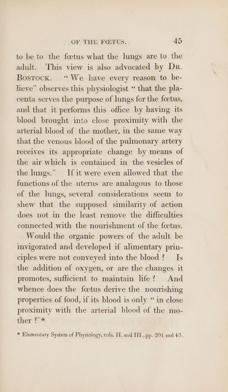 to be to the foetus what the lungs are to the adult. ‘This view is also advocated by Dr. Bostock. “We have every reason to be- heve” observes this physiologist “ that the pla- centa serves the purpose of lungs for the foetus, and that it performs this office by having its blood brought into close proximity with the arterial blood of the mother, in the same way that the venous blood of the pulmonary artery receives its appropriate change by means of the air which is contained in the vesicles of the lungs.” If it were even allowed that the functions of the uterus are analagous to those of the lungs, several considerations seem to shew that the supposed similarity of action does not in the least remove the difficulties connected with the nourishment of the foetus. Would the organic powers of the adult be invigorated and developed if alimentary prin- ciples were not conveyed into the blood? Is the addition of oxygen, or are the changes it promotes, sufficient to maintain life? And whence does the foetus derive the nourishing properties of food, if its blood is only “in close proximity with the arterial blood of the mo- ther ?”* * Elementary System of Physiology, vols. II, and III., pp. 201 and 43.