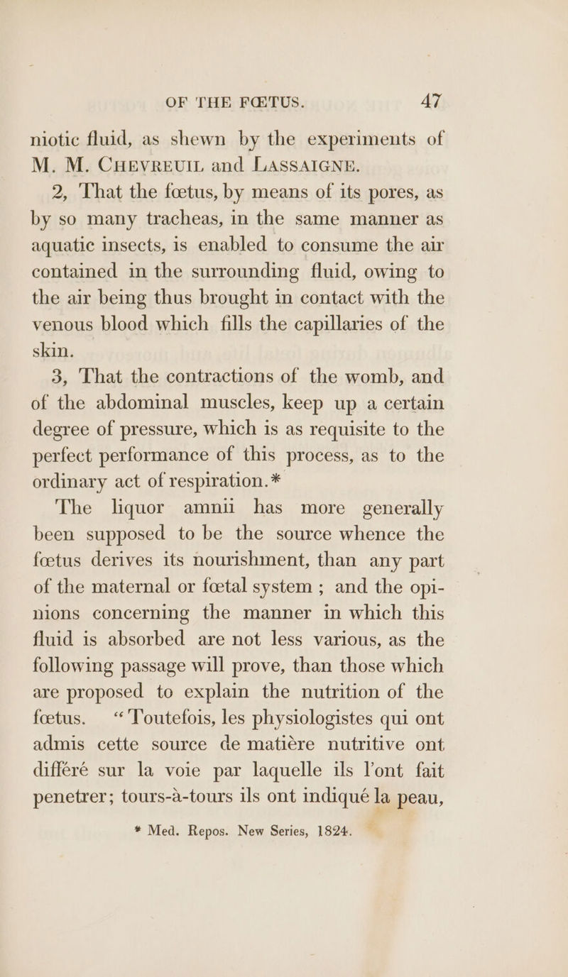 niotic fluid, as shewn by the experiments of M. M. CHEVREUIL and LASSAIGNE. 2, That the foetus, by means of its pores, as by so many tracheas, in the same manner as aquatic insects, is enabled to consume the air contained in the surrounding fluid, owing to the air being thus brought in contact with the venous blood which fills the capillaries of the skin. 3, That the contractions of the womb, and of the abdominal muscles, keep up a certain degree of pressure, which is as requisite to the perfect performance of this process, as to the ordinary act of respiration.* The liquor amnii has more generally been supposed to be the source whence the foetus derives its nourishment, than any part of the maternal or foetal system ; and the opi- nions concerning the manner in which this fluid is absorbed are not less various, as the following passage will prove, than those which are proposed to explain the nutrition of the foetus. “ Toutefois, les physiologistes qui ont admis cette source de matiére nutritive ont differé sur la voie par laquelle ils lont fait penetrer; tours-a-tours ils ont indiqué la peau, * Med. Repos. New Series, 1824.