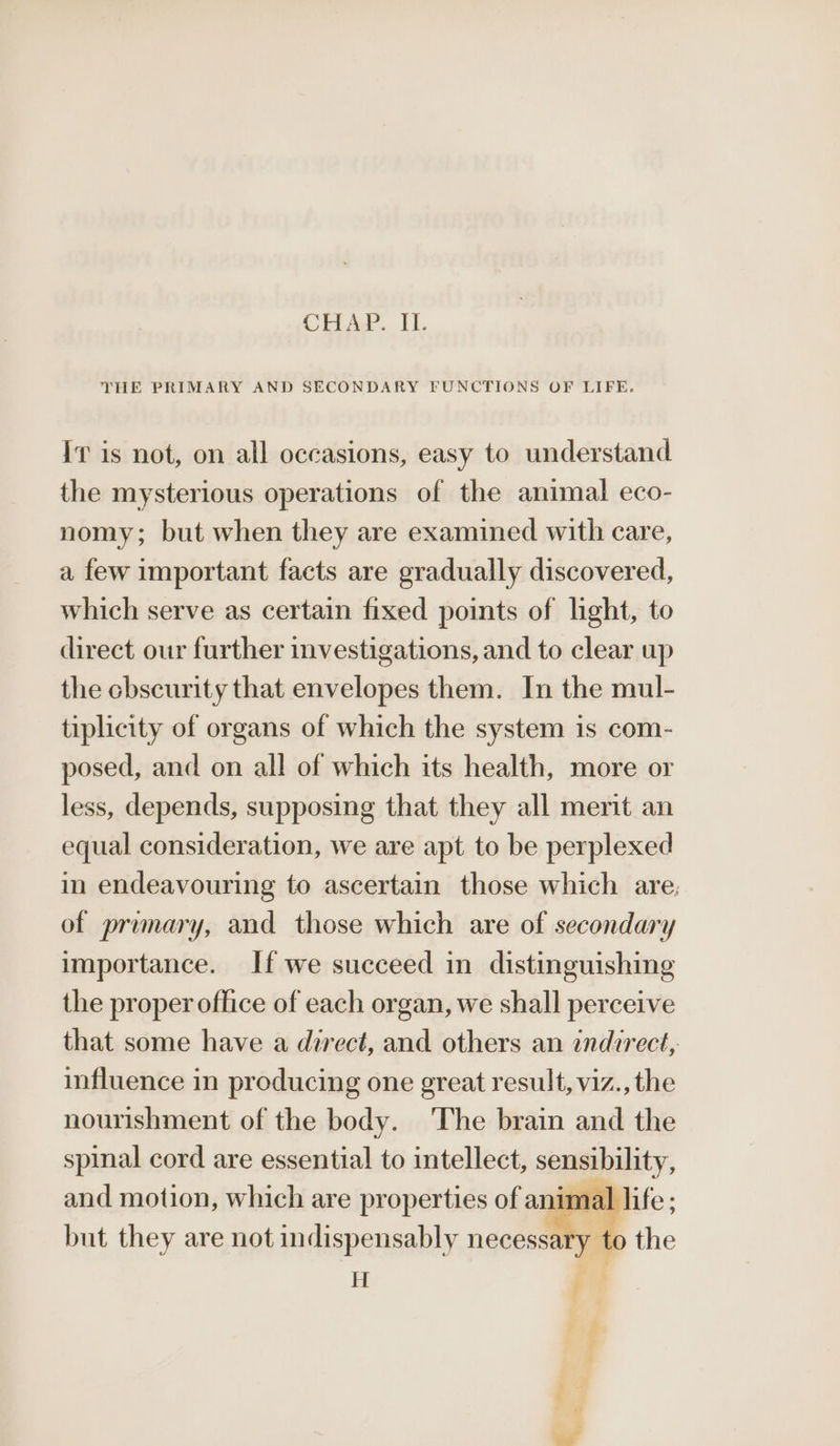 CHAP. II. THE PRIMARY AND SECONDARY FUNCTIONS OF LIFE. Iv is not, on all occasions, easy to understand the mysterious operations of the animal eco- nomy; but when they are examined with care, a few important facts are gradually discovered, which serve as certain fixed points of light, to direct our further investigations, and to clear up the cbscurity that envelopes them. In the mul- tiplicity of organs of which the system is com- posed, and on all of which its health, more or less, depends, supposing that they all merit an equal consideration, we are apt to be perplexed in endeavouring to ascertain those which are; of primary, and those which are of secondary importance. If we succeed in distinguishing the proper office of each organ, we shall perceive that some have a direct, and others an indirect, influence in producing one great result, viz., the nourishment of the body. The brain and the spinal cord are essential to intellect, sensibility, and motion, which are properties of anim al life: but they are not indispensably necessary. i the + |