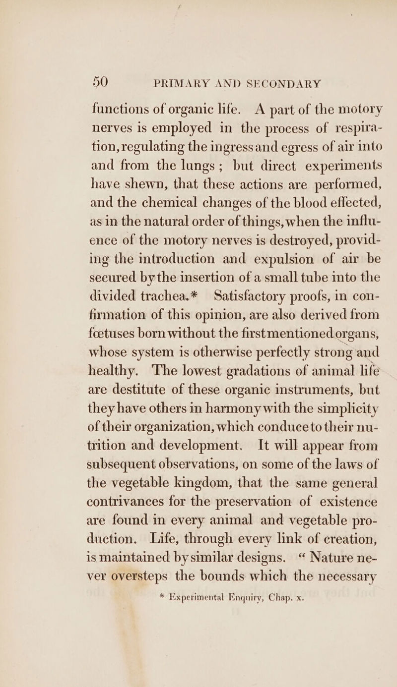 functions of organic life. A part of the motory nerves is employed in the process of respira- tion, regulating the ingress and egress of air into and from the lungs; but direct experiments have shewn, that these actions are performed, and the chemical changes of the blood effected, as in the natural order of things, when the influ- ence of the motory nerves is destroyed, provid- ing the introduction and expulsion of air be secured bythe insertion of a small tube into the divided trachea.* Satisfactory proofs, in con- firmation of this opinion, are also derived from foetuses born without the firstmentioned organs, whose system is otherwise perfectly strong and healthy. The lowest gradations of animal life are destitute of these organic instruments, but they have others in harmony with the simplicity of their organization, which conduce to their nu- trition and development. It will appear from subsequent observations, on some of the laws of the vegetable kingdom, that the same general contrivances for the preservation of existence are found in every animal and vegetable pro- duction. Life, through every link of creation, is maintained by similar designs. “ Nature ne- ver oversteps the bounds which the necessary * Experimental Enquiry, Chap. x.